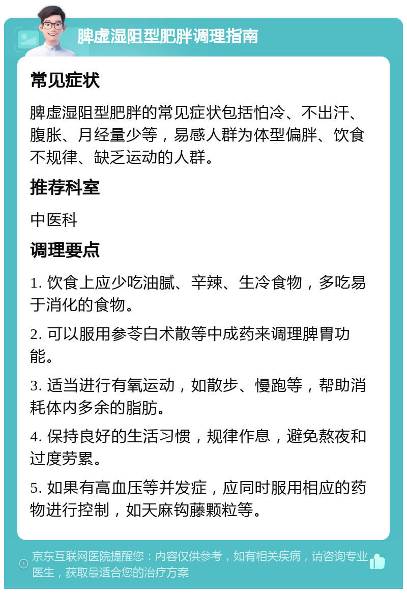 脾虚湿阻型肥胖调理指南 常见症状 脾虚湿阻型肥胖的常见症状包括怕冷、不出汗、腹胀、月经量少等，易感人群为体型偏胖、饮食不规律、缺乏运动的人群。 推荐科室 中医科 调理要点 1. 饮食上应少吃油腻、辛辣、生冷食物，多吃易于消化的食物。 2. 可以服用参苓白术散等中成药来调理脾胃功能。 3. 适当进行有氧运动，如散步、慢跑等，帮助消耗体内多余的脂肪。 4. 保持良好的生活习惯，规律作息，避免熬夜和过度劳累。 5. 如果有高血压等并发症，应同时服用相应的药物进行控制，如天麻钩藤颗粒等。