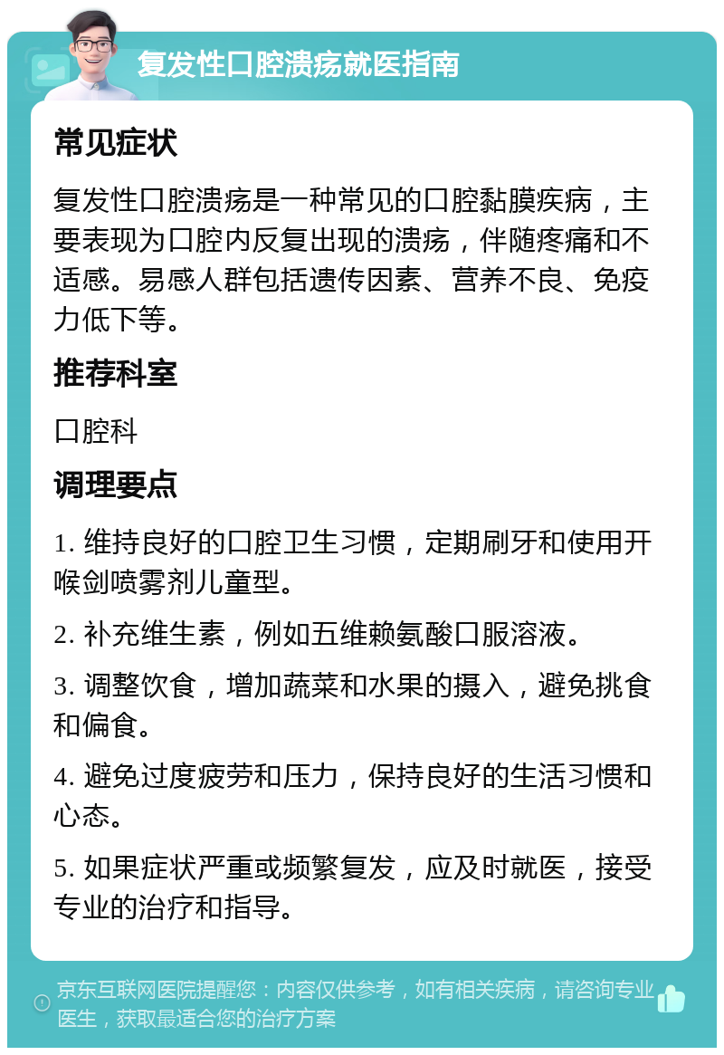 复发性口腔溃疡就医指南 常见症状 复发性口腔溃疡是一种常见的口腔黏膜疾病，主要表现为口腔内反复出现的溃疡，伴随疼痛和不适感。易感人群包括遗传因素、营养不良、免疫力低下等。 推荐科室 口腔科 调理要点 1. 维持良好的口腔卫生习惯，定期刷牙和使用开喉剑喷雾剂儿童型。 2. 补充维生素，例如五维赖氨酸口服溶液。 3. 调整饮食，增加蔬菜和水果的摄入，避免挑食和偏食。 4. 避免过度疲劳和压力，保持良好的生活习惯和心态。 5. 如果症状严重或频繁复发，应及时就医，接受专业的治疗和指导。