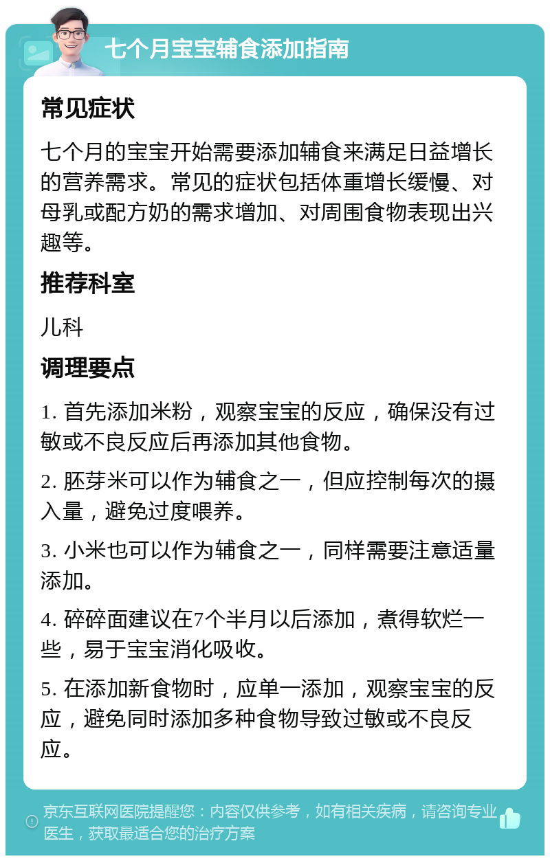 七个月宝宝辅食添加指南 常见症状 七个月的宝宝开始需要添加辅食来满足日益增长的营养需求。常见的症状包括体重增长缓慢、对母乳或配方奶的需求增加、对周围食物表现出兴趣等。 推荐科室 儿科 调理要点 1. 首先添加米粉，观察宝宝的反应，确保没有过敏或不良反应后再添加其他食物。 2. 胚芽米可以作为辅食之一，但应控制每次的摄入量，避免过度喂养。 3. 小米也可以作为辅食之一，同样需要注意适量添加。 4. 碎碎面建议在7个半月以后添加，煮得软烂一些，易于宝宝消化吸收。 5. 在添加新食物时，应单一添加，观察宝宝的反应，避免同时添加多种食物导致过敏或不良反应。