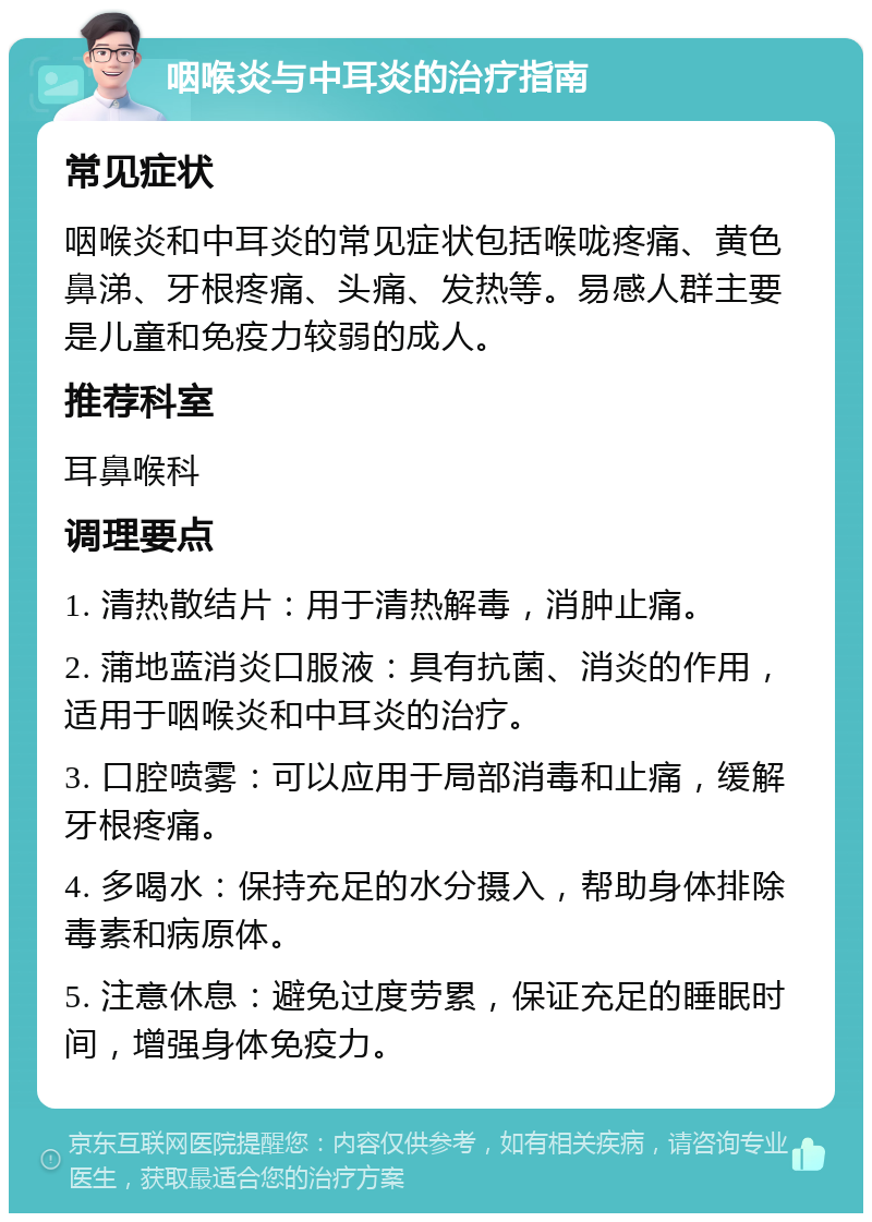 咽喉炎与中耳炎的治疗指南 常见症状 咽喉炎和中耳炎的常见症状包括喉咙疼痛、黄色鼻涕、牙根疼痛、头痛、发热等。易感人群主要是儿童和免疫力较弱的成人。 推荐科室 耳鼻喉科 调理要点 1. 清热散结片：用于清热解毒，消肿止痛。 2. 蒲地蓝消炎口服液：具有抗菌、消炎的作用，适用于咽喉炎和中耳炎的治疗。 3. 口腔喷雾：可以应用于局部消毒和止痛，缓解牙根疼痛。 4. 多喝水：保持充足的水分摄入，帮助身体排除毒素和病原体。 5. 注意休息：避免过度劳累，保证充足的睡眠时间，增强身体免疫力。