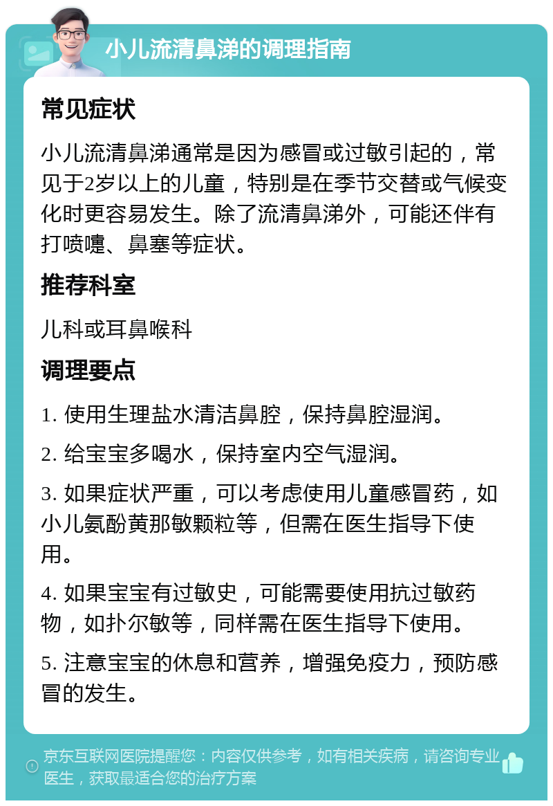 小儿流清鼻涕的调理指南 常见症状 小儿流清鼻涕通常是因为感冒或过敏引起的，常见于2岁以上的儿童，特别是在季节交替或气候变化时更容易发生。除了流清鼻涕外，可能还伴有打喷嚏、鼻塞等症状。 推荐科室 儿科或耳鼻喉科 调理要点 1. 使用生理盐水清洁鼻腔，保持鼻腔湿润。 2. 给宝宝多喝水，保持室内空气湿润。 3. 如果症状严重，可以考虑使用儿童感冒药，如小儿氨酚黄那敏颗粒等，但需在医生指导下使用。 4. 如果宝宝有过敏史，可能需要使用抗过敏药物，如扑尔敏等，同样需在医生指导下使用。 5. 注意宝宝的休息和营养，增强免疫力，预防感冒的发生。