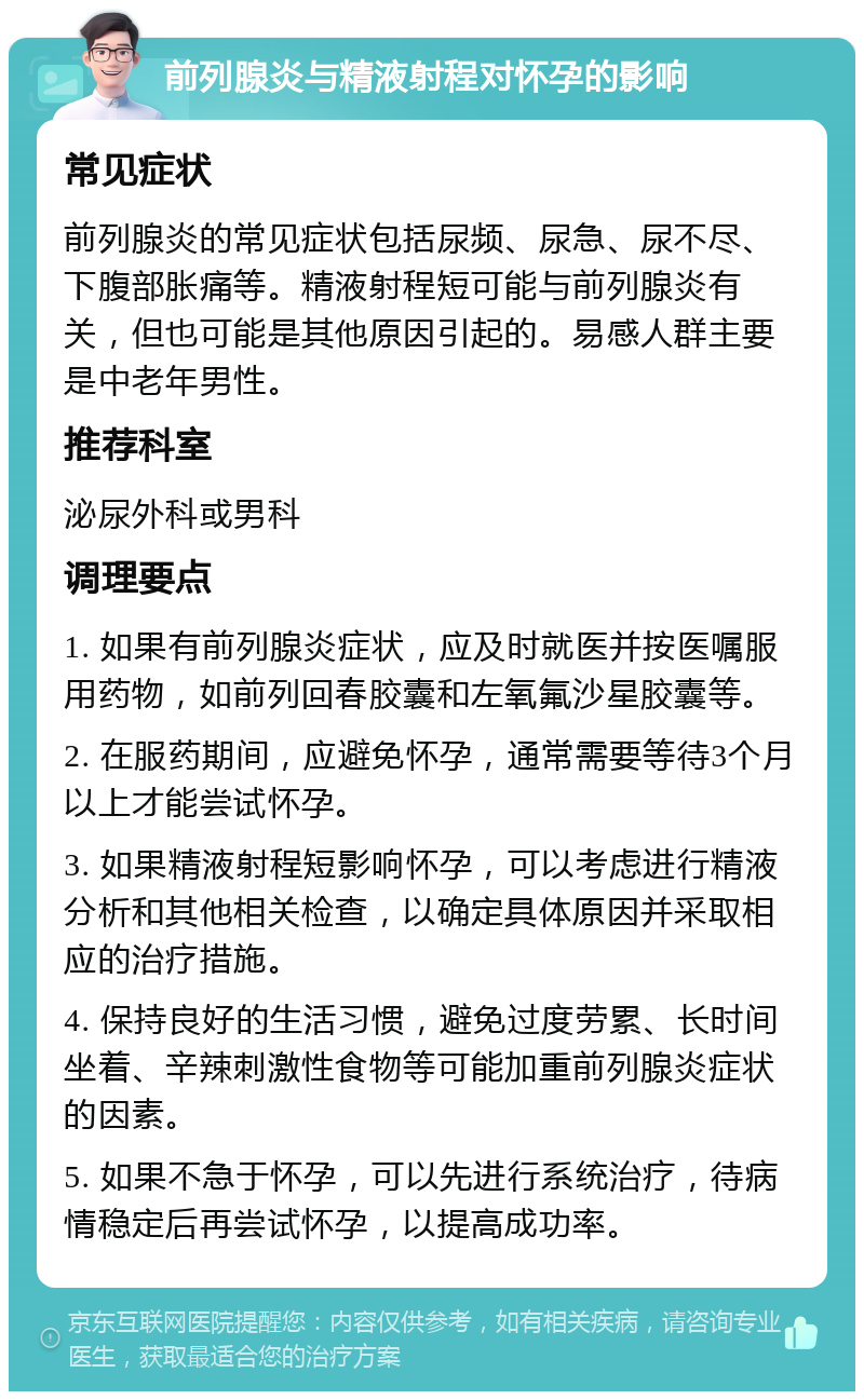 前列腺炎与精液射程对怀孕的影响 常见症状 前列腺炎的常见症状包括尿频、尿急、尿不尽、下腹部胀痛等。精液射程短可能与前列腺炎有关，但也可能是其他原因引起的。易感人群主要是中老年男性。 推荐科室 泌尿外科或男科 调理要点 1. 如果有前列腺炎症状，应及时就医并按医嘱服用药物，如前列回春胶囊和左氧氟沙星胶囊等。 2. 在服药期间，应避免怀孕，通常需要等待3个月以上才能尝试怀孕。 3. 如果精液射程短影响怀孕，可以考虑进行精液分析和其他相关检查，以确定具体原因并采取相应的治疗措施。 4. 保持良好的生活习惯，避免过度劳累、长时间坐着、辛辣刺激性食物等可能加重前列腺炎症状的因素。 5. 如果不急于怀孕，可以先进行系统治疗，待病情稳定后再尝试怀孕，以提高成功率。