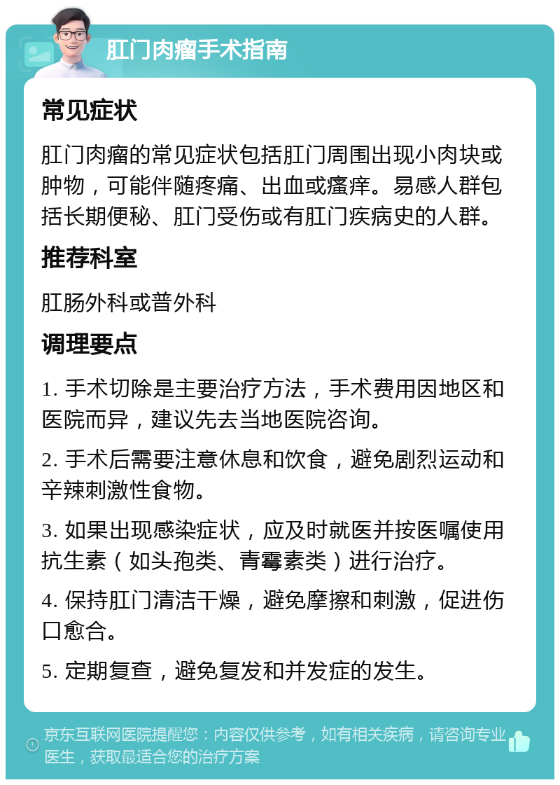 肛门肉瘤手术指南 常见症状 肛门肉瘤的常见症状包括肛门周围出现小肉块或肿物，可能伴随疼痛、出血或瘙痒。易感人群包括长期便秘、肛门受伤或有肛门疾病史的人群。 推荐科室 肛肠外科或普外科 调理要点 1. 手术切除是主要治疗方法，手术费用因地区和医院而异，建议先去当地医院咨询。 2. 手术后需要注意休息和饮食，避免剧烈运动和辛辣刺激性食物。 3. 如果出现感染症状，应及时就医并按医嘱使用抗生素（如头孢类、青霉素类）进行治疗。 4. 保持肛门清洁干燥，避免摩擦和刺激，促进伤口愈合。 5. 定期复查，避免复发和并发症的发生。