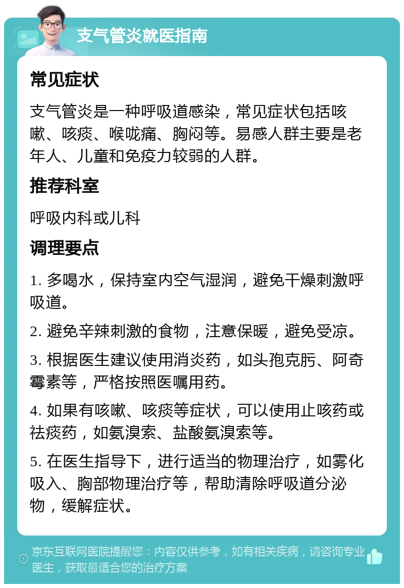 支气管炎就医指南 常见症状 支气管炎是一种呼吸道感染，常见症状包括咳嗽、咳痰、喉咙痛、胸闷等。易感人群主要是老年人、儿童和免疫力较弱的人群。 推荐科室 呼吸内科或儿科 调理要点 1. 多喝水，保持室内空气湿润，避免干燥刺激呼吸道。 2. 避免辛辣刺激的食物，注意保暖，避免受凉。 3. 根据医生建议使用消炎药，如头孢克肟、阿奇霉素等，严格按照医嘱用药。 4. 如果有咳嗽、咳痰等症状，可以使用止咳药或祛痰药，如氨溴索、盐酸氨溴索等。 5. 在医生指导下，进行适当的物理治疗，如雾化吸入、胸部物理治疗等，帮助清除呼吸道分泌物，缓解症状。