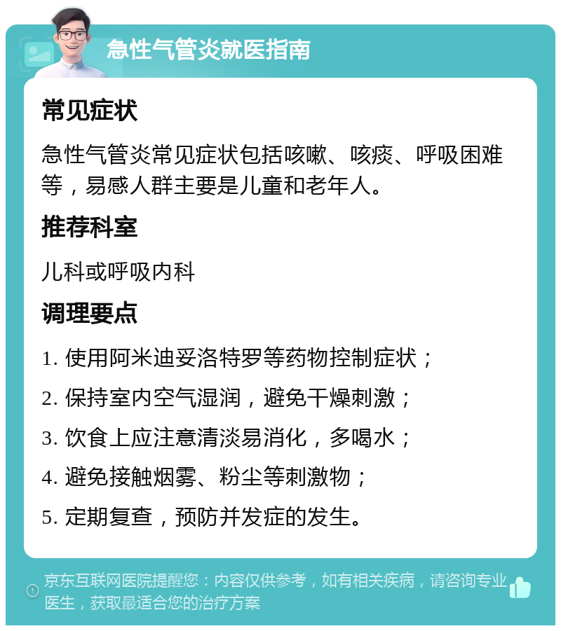 急性气管炎就医指南 常见症状 急性气管炎常见症状包括咳嗽、咳痰、呼吸困难等，易感人群主要是儿童和老年人。 推荐科室 儿科或呼吸内科 调理要点 1. 使用阿米迪妥洛特罗等药物控制症状； 2. 保持室内空气湿润，避免干燥刺激； 3. 饮食上应注意清淡易消化，多喝水； 4. 避免接触烟雾、粉尘等刺激物； 5. 定期复查，预防并发症的发生。