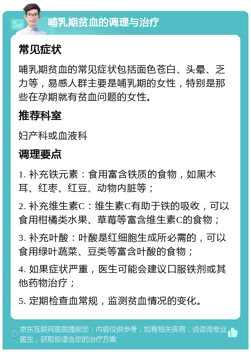 哺乳期贫血的调理与治疗 常见症状 哺乳期贫血的常见症状包括面色苍白、头晕、乏力等，易感人群主要是哺乳期的女性，特别是那些在孕期就有贫血问题的女性。 推荐科室 妇产科或血液科 调理要点 1. 补充铁元素：食用富含铁质的食物，如黑木耳、红枣、红豆、动物内脏等； 2. 补充维生素C：维生素C有助于铁的吸收，可以食用柑橘类水果、草莓等富含维生素C的食物； 3. 补充叶酸：叶酸是红细胞生成所必需的，可以食用绿叶蔬菜、豆类等富含叶酸的食物； 4. 如果症状严重，医生可能会建议口服铁剂或其他药物治疗； 5. 定期检查血常规，监测贫血情况的变化。