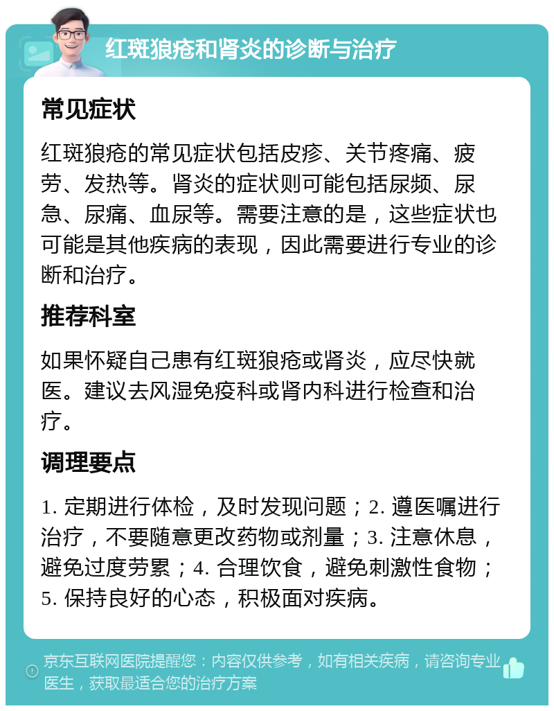 红斑狼疮和肾炎的诊断与治疗 常见症状 红斑狼疮的常见症状包括皮疹、关节疼痛、疲劳、发热等。肾炎的症状则可能包括尿频、尿急、尿痛、血尿等。需要注意的是，这些症状也可能是其他疾病的表现，因此需要进行专业的诊断和治疗。 推荐科室 如果怀疑自己患有红斑狼疮或肾炎，应尽快就医。建议去风湿免疫科或肾内科进行检查和治疗。 调理要点 1. 定期进行体检，及时发现问题；2. 遵医嘱进行治疗，不要随意更改药物或剂量；3. 注意休息，避免过度劳累；4. 合理饮食，避免刺激性食物；5. 保持良好的心态，积极面对疾病。