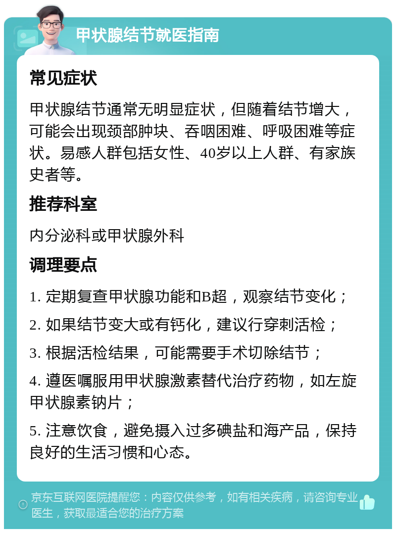 甲状腺结节就医指南 常见症状 甲状腺结节通常无明显症状，但随着结节增大，可能会出现颈部肿块、吞咽困难、呼吸困难等症状。易感人群包括女性、40岁以上人群、有家族史者等。 推荐科室 内分泌科或甲状腺外科 调理要点 1. 定期复查甲状腺功能和B超，观察结节变化； 2. 如果结节变大或有钙化，建议行穿刺活检； 3. 根据活检结果，可能需要手术切除结节； 4. 遵医嘱服用甲状腺激素替代治疗药物，如左旋甲状腺素钠片； 5. 注意饮食，避免摄入过多碘盐和海产品，保持良好的生活习惯和心态。