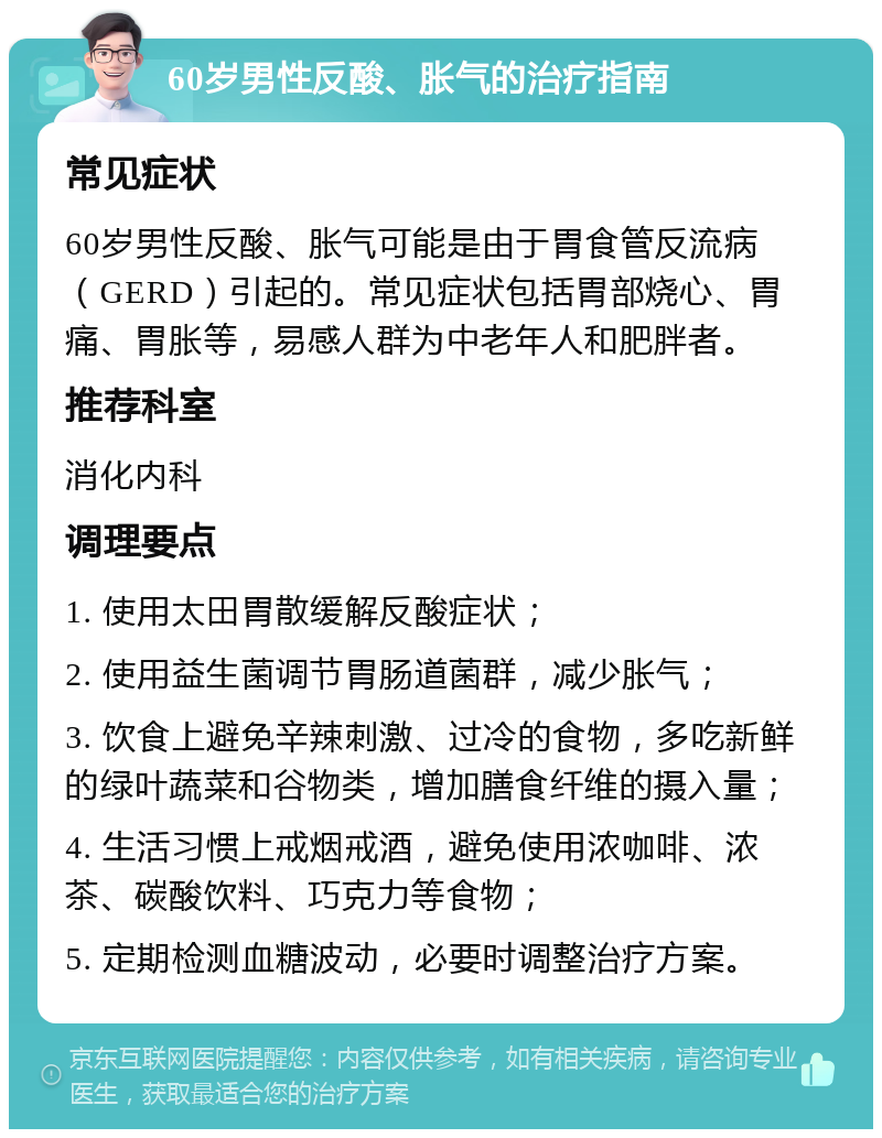 60岁男性反酸、胀气的治疗指南 常见症状 60岁男性反酸、胀气可能是由于胃食管反流病（GERD）引起的。常见症状包括胃部烧心、胃痛、胃胀等，易感人群为中老年人和肥胖者。 推荐科室 消化内科 调理要点 1. 使用太田胃散缓解反酸症状； 2. 使用益生菌调节胃肠道菌群，减少胀气； 3. 饮食上避免辛辣刺激、过冷的食物，多吃新鲜的绿叶蔬菜和谷物类，增加膳食纤维的摄入量； 4. 生活习惯上戒烟戒酒，避免使用浓咖啡、浓茶、碳酸饮料、巧克力等食物； 5. 定期检测血糖波动，必要时调整治疗方案。