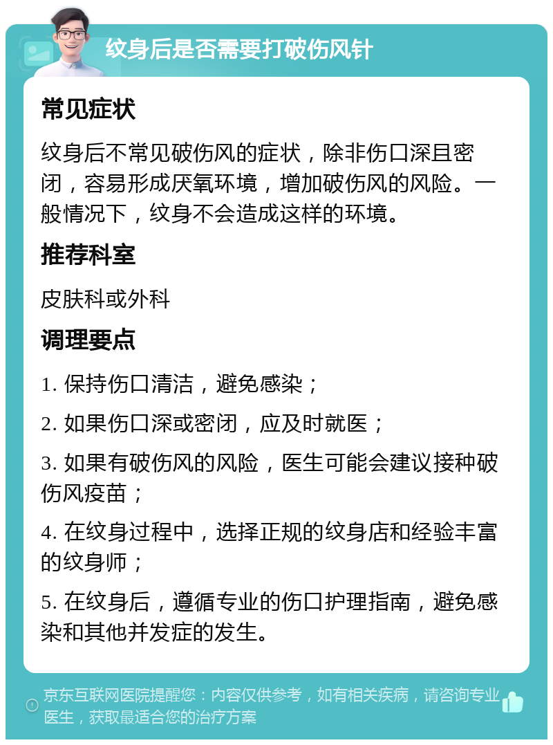 纹身后是否需要打破伤风针 常见症状 纹身后不常见破伤风的症状，除非伤口深且密闭，容易形成厌氧环境，增加破伤风的风险。一般情况下，纹身不会造成这样的环境。 推荐科室 皮肤科或外科 调理要点 1. 保持伤口清洁，避免感染； 2. 如果伤口深或密闭，应及时就医； 3. 如果有破伤风的风险，医生可能会建议接种破伤风疫苗； 4. 在纹身过程中，选择正规的纹身店和经验丰富的纹身师； 5. 在纹身后，遵循专业的伤口护理指南，避免感染和其他并发症的发生。