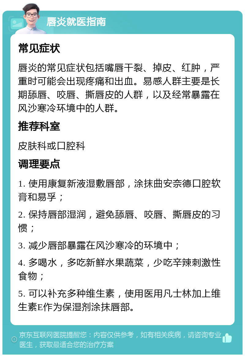 唇炎就医指南 常见症状 唇炎的常见症状包括嘴唇干裂、掉皮、红肿，严重时可能会出现疼痛和出血。易感人群主要是长期舔唇、咬唇、撕唇皮的人群，以及经常暴露在风沙寒冷环境中的人群。 推荐科室 皮肤科或口腔科 调理要点 1. 使用康复新液湿敷唇部，涂抹曲安奈德口腔软膏和易孚； 2. 保持唇部湿润，避免舔唇、咬唇、撕唇皮的习惯； 3. 减少唇部暴露在风沙寒冷的环境中； 4. 多喝水，多吃新鲜水果蔬菜，少吃辛辣刺激性食物； 5. 可以补充多种维生素，使用医用凡士林加上维生素E作为保湿剂涂抹唇部。