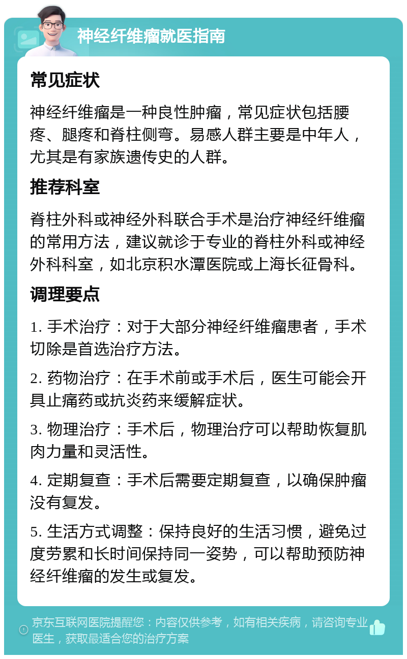 神经纤维瘤就医指南 常见症状 神经纤维瘤是一种良性肿瘤，常见症状包括腰疼、腿疼和脊柱侧弯。易感人群主要是中年人，尤其是有家族遗传史的人群。 推荐科室 脊柱外科或神经外科联合手术是治疗神经纤维瘤的常用方法，建议就诊于专业的脊柱外科或神经外科科室，如北京积水潭医院或上海长征骨科。 调理要点 1. 手术治疗：对于大部分神经纤维瘤患者，手术切除是首选治疗方法。 2. 药物治疗：在手术前或手术后，医生可能会开具止痛药或抗炎药来缓解症状。 3. 物理治疗：手术后，物理治疗可以帮助恢复肌肉力量和灵活性。 4. 定期复查：手术后需要定期复查，以确保肿瘤没有复发。 5. 生活方式调整：保持良好的生活习惯，避免过度劳累和长时间保持同一姿势，可以帮助预防神经纤维瘤的发生或复发。