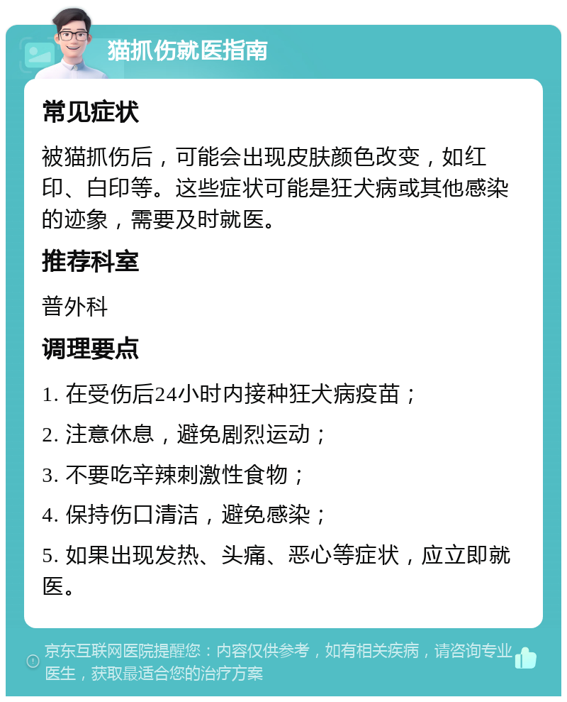 猫抓伤就医指南 常见症状 被猫抓伤后，可能会出现皮肤颜色改变，如红印、白印等。这些症状可能是狂犬病或其他感染的迹象，需要及时就医。 推荐科室 普外科 调理要点 1. 在受伤后24小时内接种狂犬病疫苗； 2. 注意休息，避免剧烈运动； 3. 不要吃辛辣刺激性食物； 4. 保持伤口清洁，避免感染； 5. 如果出现发热、头痛、恶心等症状，应立即就医。