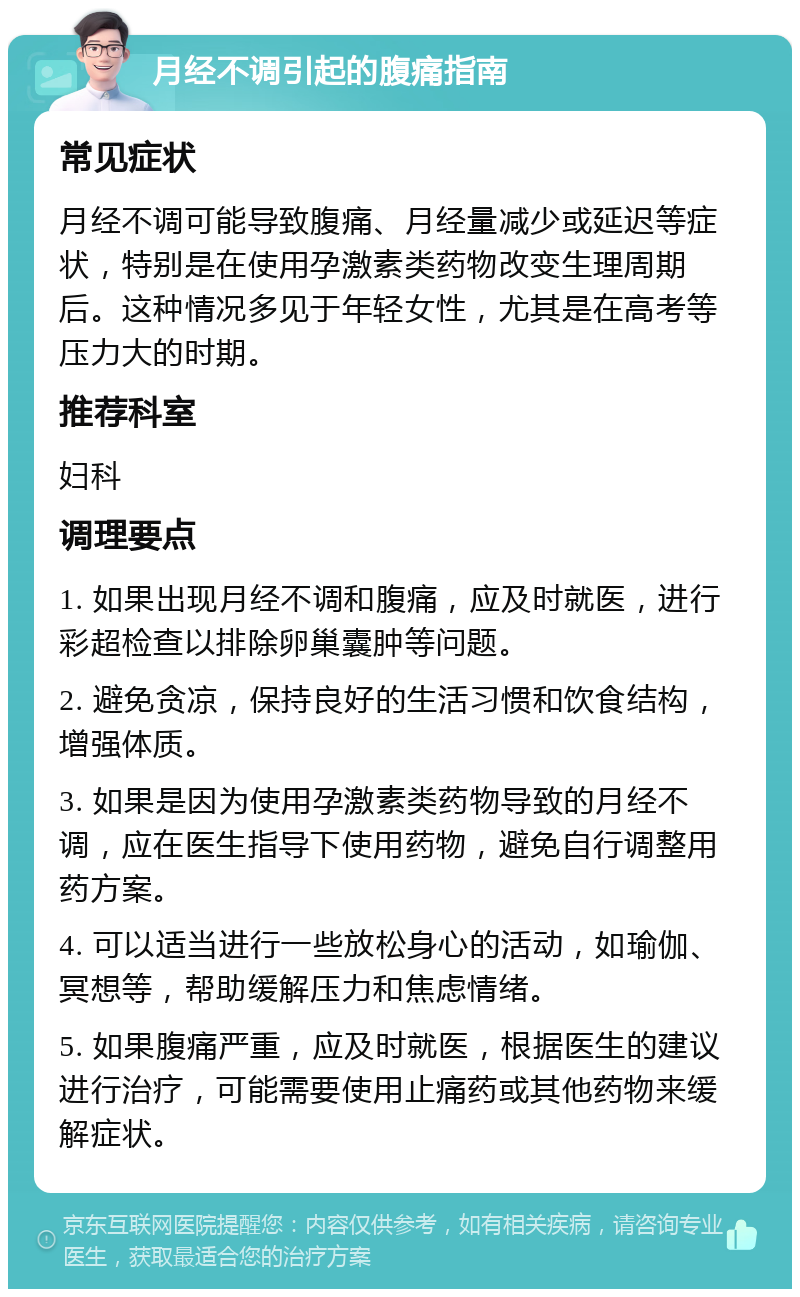 月经不调引起的腹痛指南 常见症状 月经不调可能导致腹痛、月经量减少或延迟等症状，特别是在使用孕激素类药物改变生理周期后。这种情况多见于年轻女性，尤其是在高考等压力大的时期。 推荐科室 妇科 调理要点 1. 如果出现月经不调和腹痛，应及时就医，进行彩超检查以排除卵巢囊肿等问题。 2. 避免贪凉，保持良好的生活习惯和饮食结构，增强体质。 3. 如果是因为使用孕激素类药物导致的月经不调，应在医生指导下使用药物，避免自行调整用药方案。 4. 可以适当进行一些放松身心的活动，如瑜伽、冥想等，帮助缓解压力和焦虑情绪。 5. 如果腹痛严重，应及时就医，根据医生的建议进行治疗，可能需要使用止痛药或其他药物来缓解症状。