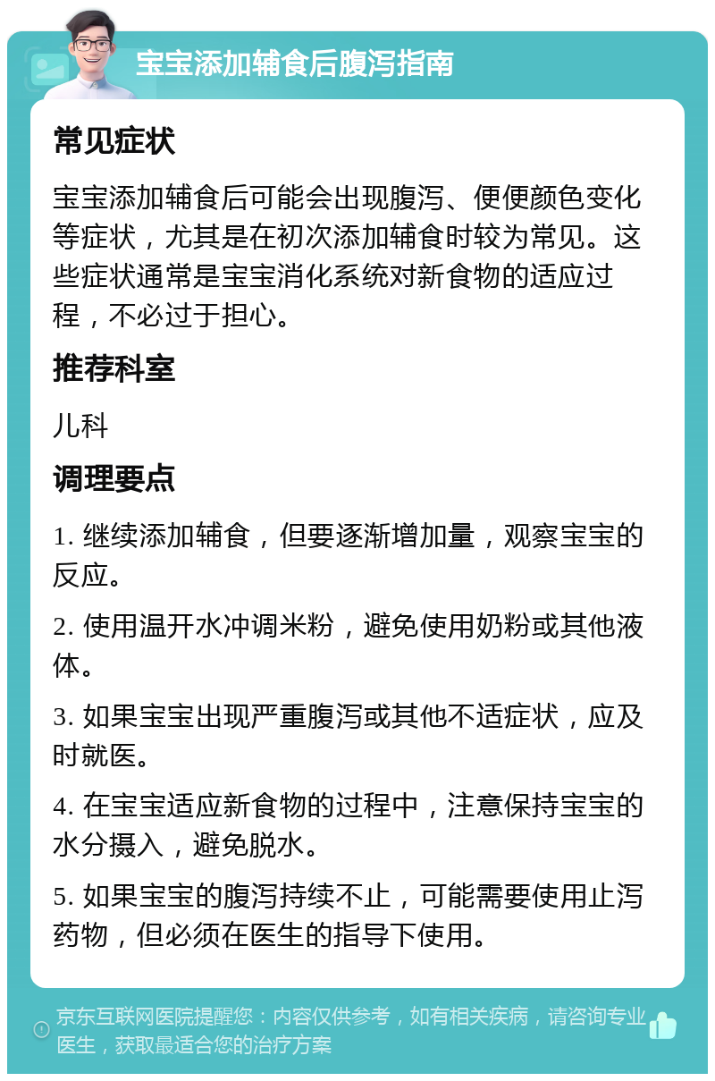 宝宝添加辅食后腹泻指南 常见症状 宝宝添加辅食后可能会出现腹泻、便便颜色变化等症状，尤其是在初次添加辅食时较为常见。这些症状通常是宝宝消化系统对新食物的适应过程，不必过于担心。 推荐科室 儿科 调理要点 1. 继续添加辅食，但要逐渐增加量，观察宝宝的反应。 2. 使用温开水冲调米粉，避免使用奶粉或其他液体。 3. 如果宝宝出现严重腹泻或其他不适症状，应及时就医。 4. 在宝宝适应新食物的过程中，注意保持宝宝的水分摄入，避免脱水。 5. 如果宝宝的腹泻持续不止，可能需要使用止泻药物，但必须在医生的指导下使用。