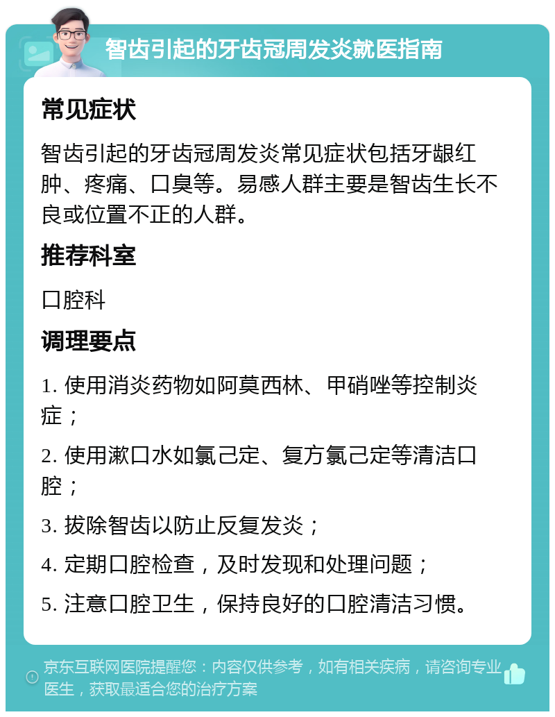 智齿引起的牙齿冠周发炎就医指南 常见症状 智齿引起的牙齿冠周发炎常见症状包括牙龈红肿、疼痛、口臭等。易感人群主要是智齿生长不良或位置不正的人群。 推荐科室 口腔科 调理要点 1. 使用消炎药物如阿莫西林、甲硝唑等控制炎症； 2. 使用漱口水如氯己定、复方氯己定等清洁口腔； 3. 拔除智齿以防止反复发炎； 4. 定期口腔检查，及时发现和处理问题； 5. 注意口腔卫生，保持良好的口腔清洁习惯。