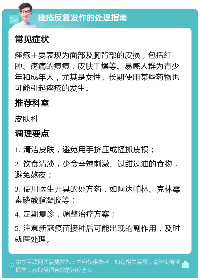 痤疮反复发作的处理指南 常见症状 痤疮主要表现为面部及胸背部的皮损，包括红肿、疼痛的痘痘，皮肤干燥等。易感人群为青少年和成年人，尤其是女性。长期使用某些药物也可能引起痤疮的发生。 推荐科室 皮肤科 调理要点 1. 清洁皮肤，避免用手挤压或搔抓皮损； 2. 饮食清淡，少食辛辣刺激、过甜过油的食物，避免熬夜； 3. 使用医生开具的处方药，如阿达帕林、克林霉素磷酸脂凝胶等； 4. 定期复诊，调整治疗方案； 5. 注意新冠疫苗接种后可能出现的副作用，及时就医处理。