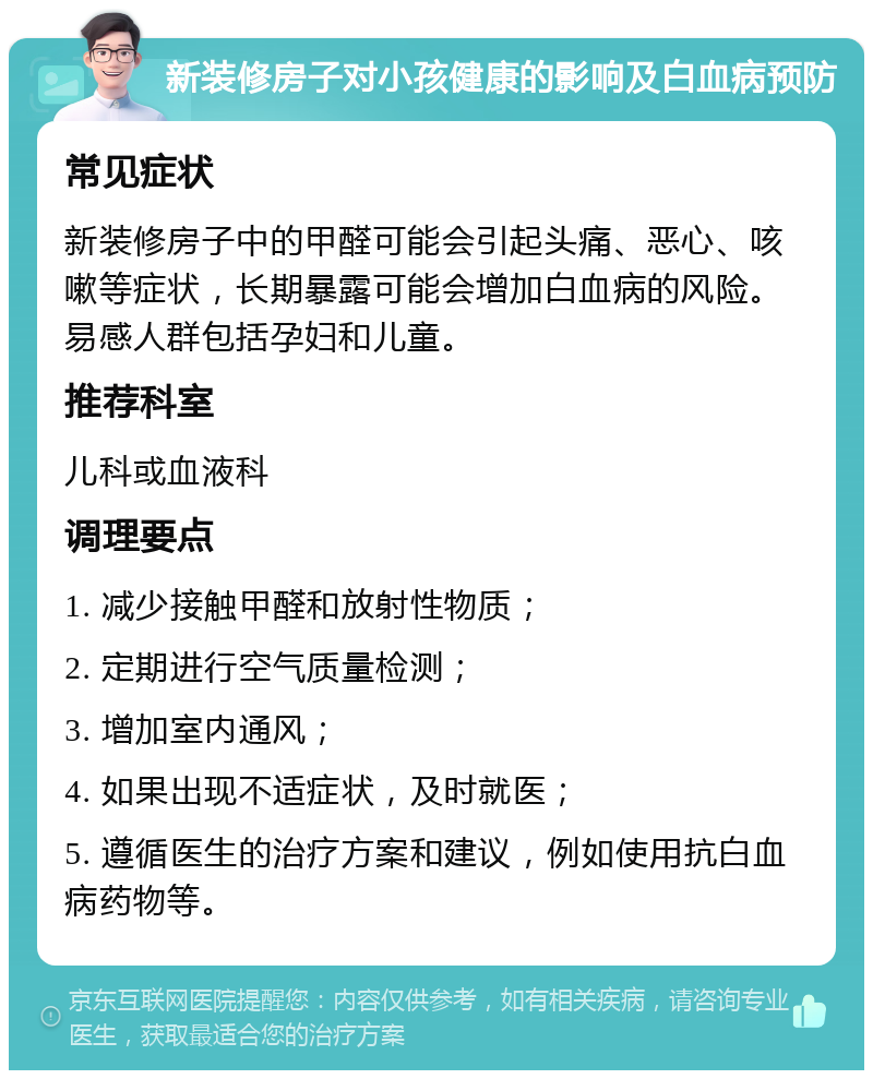 新装修房子对小孩健康的影响及白血病预防 常见症状 新装修房子中的甲醛可能会引起头痛、恶心、咳嗽等症状，长期暴露可能会增加白血病的风险。易感人群包括孕妇和儿童。 推荐科室 儿科或血液科 调理要点 1. 减少接触甲醛和放射性物质； 2. 定期进行空气质量检测； 3. 增加室内通风； 4. 如果出现不适症状，及时就医； 5. 遵循医生的治疗方案和建议，例如使用抗白血病药物等。