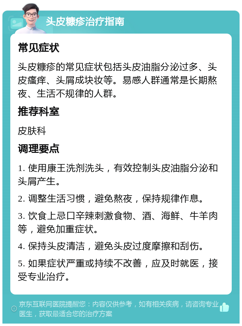 头皮糠疹治疗指南 常见症状 头皮糠疹的常见症状包括头皮油脂分泌过多、头皮瘙痒、头屑成块妆等。易感人群通常是长期熬夜、生活不规律的人群。 推荐科室 皮肤科 调理要点 1. 使用康王洗剂洗头，有效控制头皮油脂分泌和头屑产生。 2. 调整生活习惯，避免熬夜，保持规律作息。 3. 饮食上忌口辛辣刺激食物、酒、海鲜、牛羊肉等，避免加重症状。 4. 保持头皮清洁，避免头皮过度摩擦和刮伤。 5. 如果症状严重或持续不改善，应及时就医，接受专业治疗。