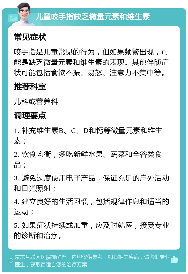 儿童咬手指缺乏微量元素和维生素 常见症状 咬手指是儿童常见的行为，但如果频繁出现，可能是缺乏微量元素和维生素的表现。其他伴随症状可能包括食欲不振、易怒、注意力不集中等。 推荐科室 儿科或营养科 调理要点 1. 补充维生素B、C、D和钙等微量元素和维生素； 2. 饮食均衡，多吃新鲜水果、蔬菜和全谷类食品； 3. 避免过度使用电子产品，保证充足的户外活动和日光照射； 4. 建立良好的生活习惯，包括规律作息和适当的运动； 5. 如果症状持续或加重，应及时就医，接受专业的诊断和治疗。