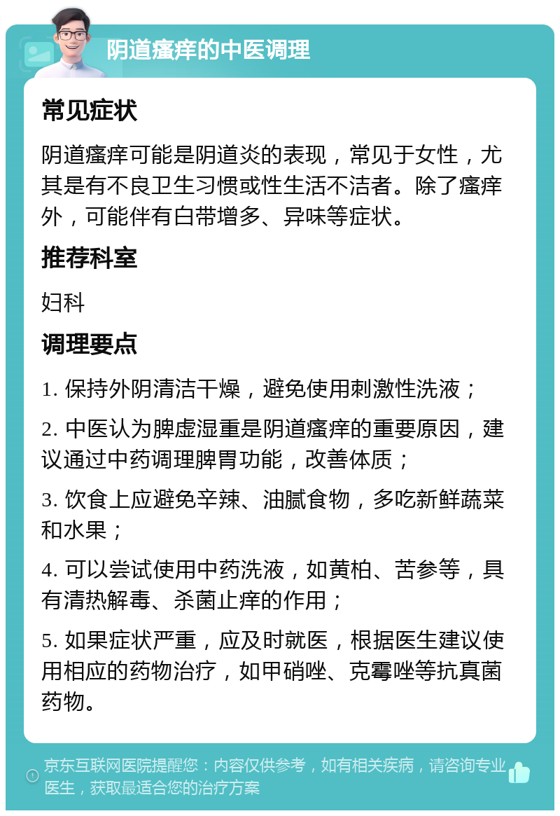 阴道瘙痒的中医调理 常见症状 阴道瘙痒可能是阴道炎的表现，常见于女性，尤其是有不良卫生习惯或性生活不洁者。除了瘙痒外，可能伴有白带增多、异味等症状。 推荐科室 妇科 调理要点 1. 保持外阴清洁干燥，避免使用刺激性洗液； 2. 中医认为脾虚湿重是阴道瘙痒的重要原因，建议通过中药调理脾胃功能，改善体质； 3. 饮食上应避免辛辣、油腻食物，多吃新鲜蔬菜和水果； 4. 可以尝试使用中药洗液，如黄柏、苦参等，具有清热解毒、杀菌止痒的作用； 5. 如果症状严重，应及时就医，根据医生建议使用相应的药物治疗，如甲硝唑、克霉唑等抗真菌药物。