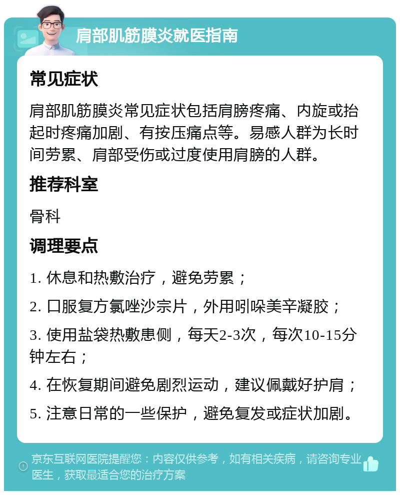 肩部肌筋膜炎就医指南 常见症状 肩部肌筋膜炎常见症状包括肩膀疼痛、内旋或抬起时疼痛加剧、有按压痛点等。易感人群为长时间劳累、肩部受伤或过度使用肩膀的人群。 推荐科室 骨科 调理要点 1. 休息和热敷治疗，避免劳累； 2. 口服复方氯唑沙宗片，外用吲哚美辛凝胶； 3. 使用盐袋热敷患侧，每天2-3次，每次10-15分钟左右； 4. 在恢复期间避免剧烈运动，建议佩戴好护肩； 5. 注意日常的一些保护，避免复发或症状加剧。