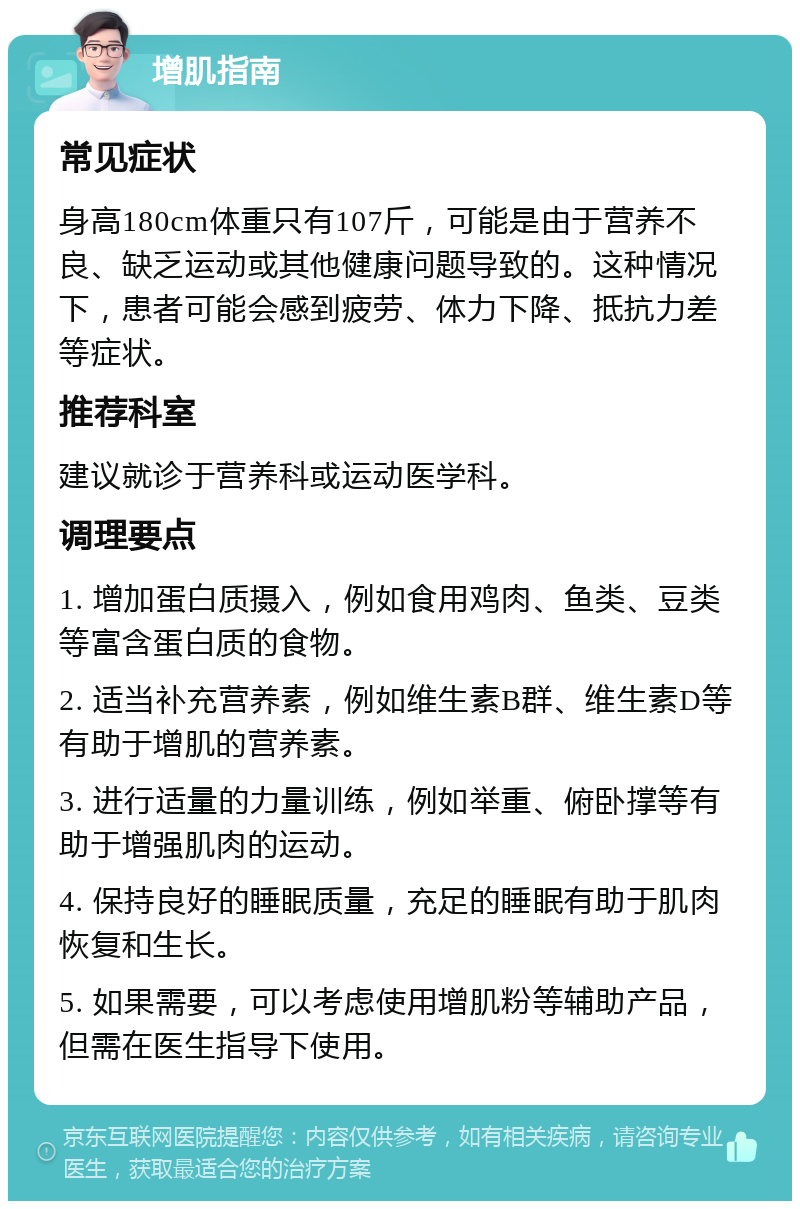 增肌指南 常见症状 身高180cm体重只有107斤，可能是由于营养不良、缺乏运动或其他健康问题导致的。这种情况下，患者可能会感到疲劳、体力下降、抵抗力差等症状。 推荐科室 建议就诊于营养科或运动医学科。 调理要点 1. 增加蛋白质摄入，例如食用鸡肉、鱼类、豆类等富含蛋白质的食物。 2. 适当补充营养素，例如维生素B群、维生素D等有助于增肌的营养素。 3. 进行适量的力量训练，例如举重、俯卧撑等有助于增强肌肉的运动。 4. 保持良好的睡眠质量，充足的睡眠有助于肌肉恢复和生长。 5. 如果需要，可以考虑使用增肌粉等辅助产品，但需在医生指导下使用。