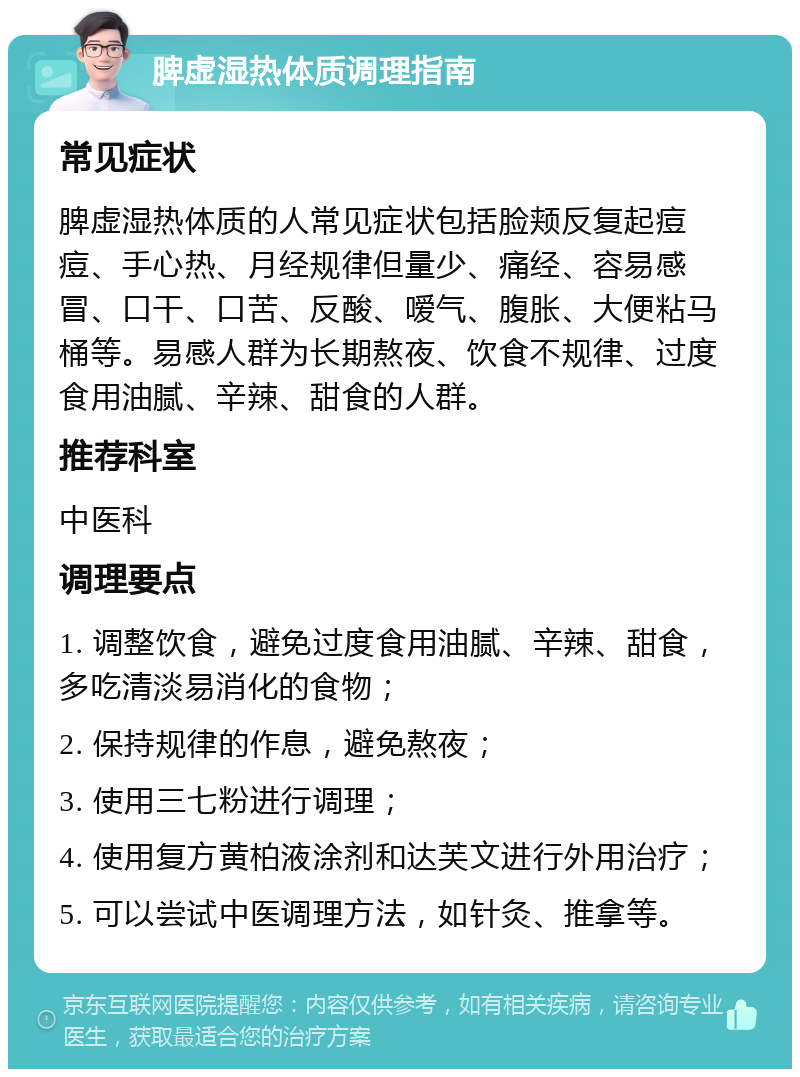 脾虚湿热体质调理指南 常见症状 脾虚湿热体质的人常见症状包括脸颊反复起痘痘、手心热、月经规律但量少、痛经、容易感冒、口干、口苦、反酸、嗳气、腹胀、大便粘马桶等。易感人群为长期熬夜、饮食不规律、过度食用油腻、辛辣、甜食的人群。 推荐科室 中医科 调理要点 1. 调整饮食，避免过度食用油腻、辛辣、甜食，多吃清淡易消化的食物； 2. 保持规律的作息，避免熬夜； 3. 使用三七粉进行调理； 4. 使用复方黄柏液涂剂和达芙文进行外用治疗； 5. 可以尝试中医调理方法，如针灸、推拿等。