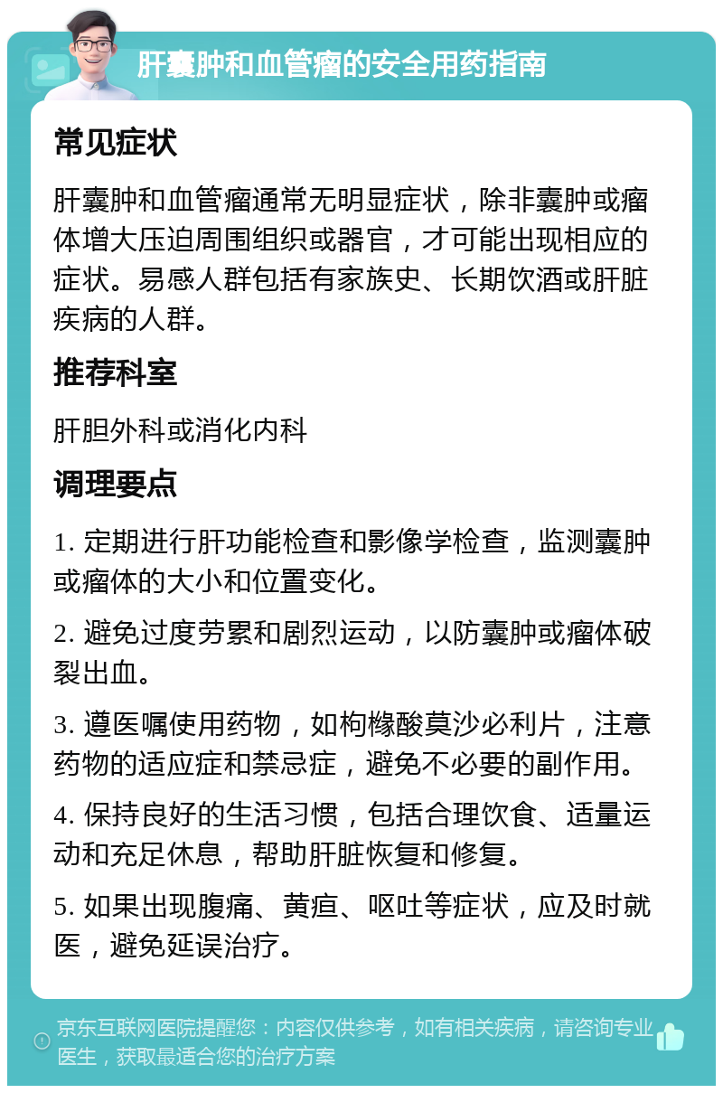 肝囊肿和血管瘤的安全用药指南 常见症状 肝囊肿和血管瘤通常无明显症状，除非囊肿或瘤体增大压迫周围组织或器官，才可能出现相应的症状。易感人群包括有家族史、长期饮酒或肝脏疾病的人群。 推荐科室 肝胆外科或消化内科 调理要点 1. 定期进行肝功能检查和影像学检查，监测囊肿或瘤体的大小和位置变化。 2. 避免过度劳累和剧烈运动，以防囊肿或瘤体破裂出血。 3. 遵医嘱使用药物，如枸橼酸莫沙必利片，注意药物的适应症和禁忌症，避免不必要的副作用。 4. 保持良好的生活习惯，包括合理饮食、适量运动和充足休息，帮助肝脏恢复和修复。 5. 如果出现腹痛、黄疸、呕吐等症状，应及时就医，避免延误治疗。