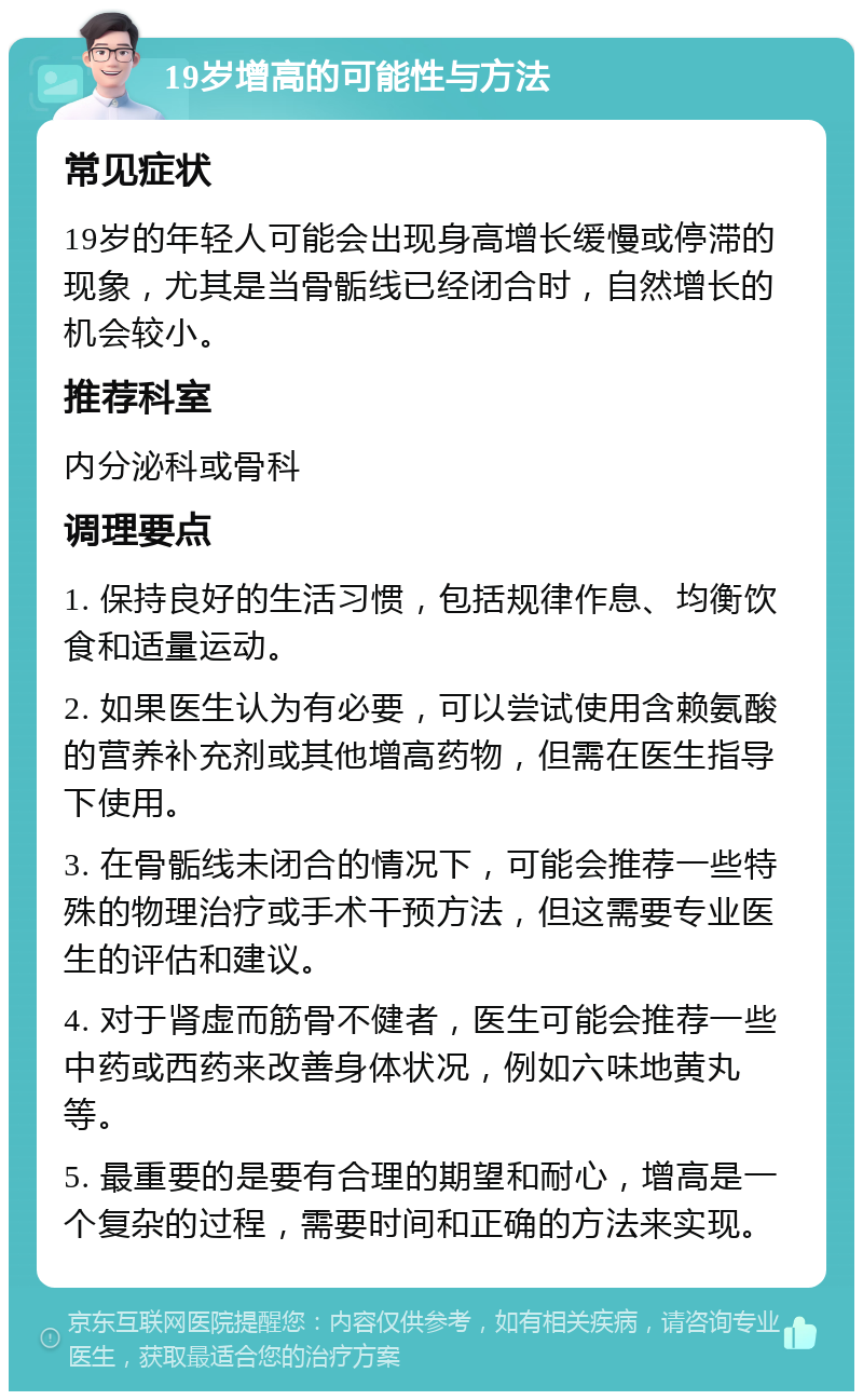 19岁增高的可能性与方法 常见症状 19岁的年轻人可能会出现身高增长缓慢或停滞的现象，尤其是当骨骺线已经闭合时，自然增长的机会较小。 推荐科室 内分泌科或骨科 调理要点 1. 保持良好的生活习惯，包括规律作息、均衡饮食和适量运动。 2. 如果医生认为有必要，可以尝试使用含赖氨酸的营养补充剂或其他增高药物，但需在医生指导下使用。 3. 在骨骺线未闭合的情况下，可能会推荐一些特殊的物理治疗或手术干预方法，但这需要专业医生的评估和建议。 4. 对于肾虚而筋骨不健者，医生可能会推荐一些中药或西药来改善身体状况，例如六味地黄丸等。 5. 最重要的是要有合理的期望和耐心，增高是一个复杂的过程，需要时间和正确的方法来实现。