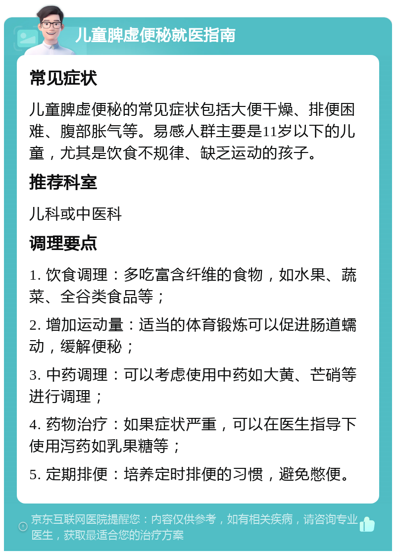 儿童脾虚便秘就医指南 常见症状 儿童脾虚便秘的常见症状包括大便干燥、排便困难、腹部胀气等。易感人群主要是11岁以下的儿童，尤其是饮食不规律、缺乏运动的孩子。 推荐科室 儿科或中医科 调理要点 1. 饮食调理：多吃富含纤维的食物，如水果、蔬菜、全谷类食品等； 2. 增加运动量：适当的体育锻炼可以促进肠道蠕动，缓解便秘； 3. 中药调理：可以考虑使用中药如大黄、芒硝等进行调理； 4. 药物治疗：如果症状严重，可以在医生指导下使用泻药如乳果糖等； 5. 定期排便：培养定时排便的习惯，避免憋便。