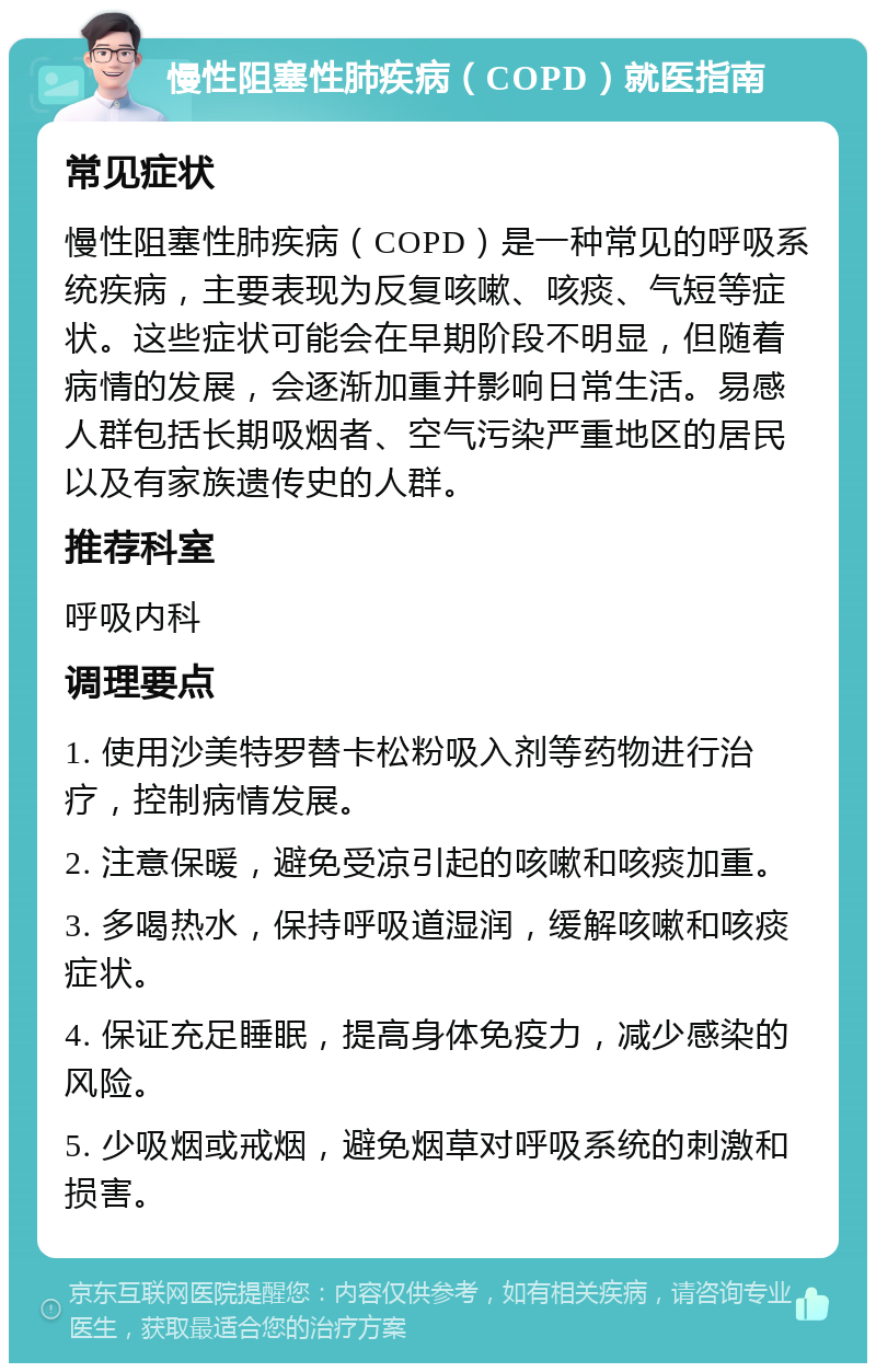 慢性阻塞性肺疾病（COPD）就医指南 常见症状 慢性阻塞性肺疾病（COPD）是一种常见的呼吸系统疾病，主要表现为反复咳嗽、咳痰、气短等症状。这些症状可能会在早期阶段不明显，但随着病情的发展，会逐渐加重并影响日常生活。易感人群包括长期吸烟者、空气污染严重地区的居民以及有家族遗传史的人群。 推荐科室 呼吸内科 调理要点 1. 使用沙美特罗替卡松粉吸入剂等药物进行治疗，控制病情发展。 2. 注意保暖，避免受凉引起的咳嗽和咳痰加重。 3. 多喝热水，保持呼吸道湿润，缓解咳嗽和咳痰症状。 4. 保证充足睡眠，提高身体免疫力，减少感染的风险。 5. 少吸烟或戒烟，避免烟草对呼吸系统的刺激和损害。