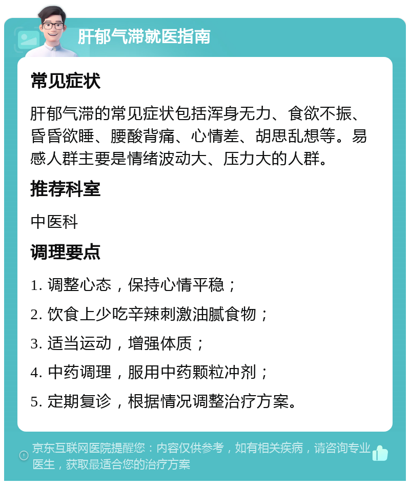 肝郁气滞就医指南 常见症状 肝郁气滞的常见症状包括浑身无力、食欲不振、昏昏欲睡、腰酸背痛、心情差、胡思乱想等。易感人群主要是情绪波动大、压力大的人群。 推荐科室 中医科 调理要点 1. 调整心态，保持心情平稳； 2. 饮食上少吃辛辣刺激油腻食物； 3. 适当运动，增强体质； 4. 中药调理，服用中药颗粒冲剂； 5. 定期复诊，根据情况调整治疗方案。