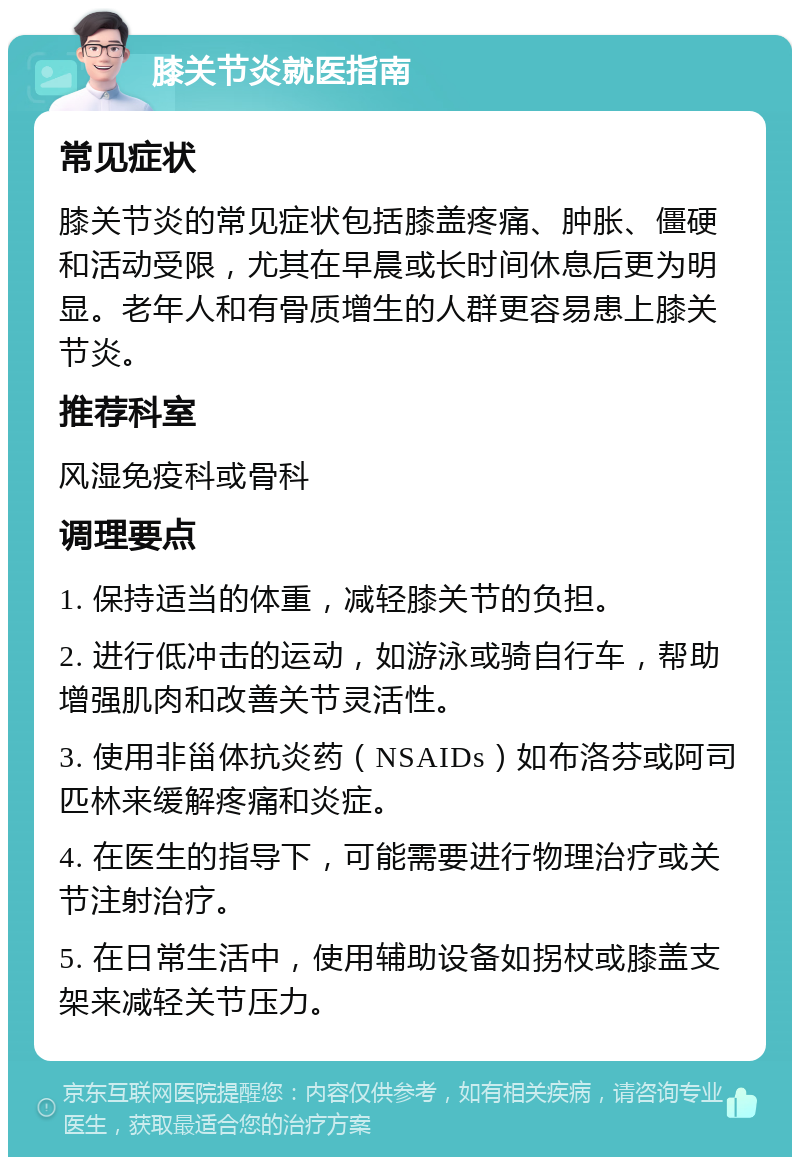 膝关节炎就医指南 常见症状 膝关节炎的常见症状包括膝盖疼痛、肿胀、僵硬和活动受限，尤其在早晨或长时间休息后更为明显。老年人和有骨质增生的人群更容易患上膝关节炎。 推荐科室 风湿免疫科或骨科 调理要点 1. 保持适当的体重，减轻膝关节的负担。 2. 进行低冲击的运动，如游泳或骑自行车，帮助增强肌肉和改善关节灵活性。 3. 使用非甾体抗炎药（NSAIDs）如布洛芬或阿司匹林来缓解疼痛和炎症。 4. 在医生的指导下，可能需要进行物理治疗或关节注射治疗。 5. 在日常生活中，使用辅助设备如拐杖或膝盖支架来减轻关节压力。