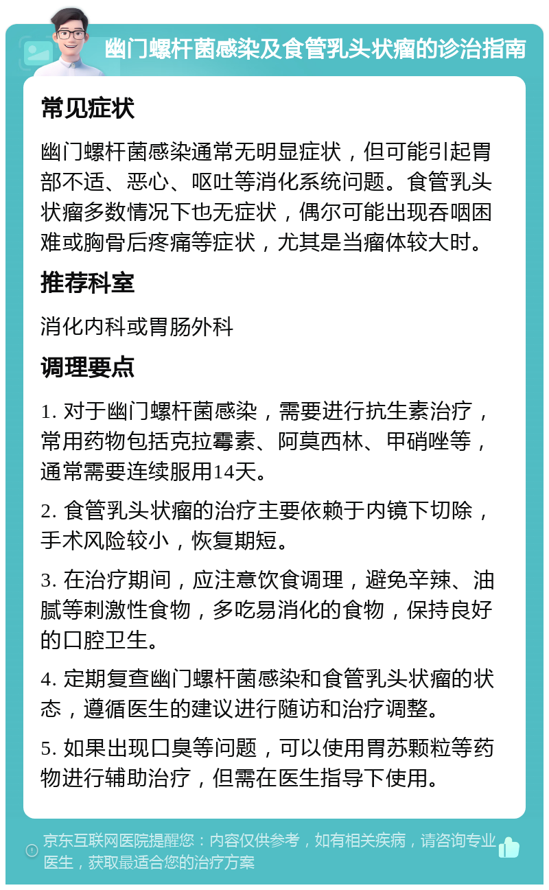 幽门螺杆菌感染及食管乳头状瘤的诊治指南 常见症状 幽门螺杆菌感染通常无明显症状，但可能引起胃部不适、恶心、呕吐等消化系统问题。食管乳头状瘤多数情况下也无症状，偶尔可能出现吞咽困难或胸骨后疼痛等症状，尤其是当瘤体较大时。 推荐科室 消化内科或胃肠外科 调理要点 1. 对于幽门螺杆菌感染，需要进行抗生素治疗，常用药物包括克拉霉素、阿莫西林、甲硝唑等，通常需要连续服用14天。 2. 食管乳头状瘤的治疗主要依赖于内镜下切除，手术风险较小，恢复期短。 3. 在治疗期间，应注意饮食调理，避免辛辣、油腻等刺激性食物，多吃易消化的食物，保持良好的口腔卫生。 4. 定期复查幽门螺杆菌感染和食管乳头状瘤的状态，遵循医生的建议进行随访和治疗调整。 5. 如果出现口臭等问题，可以使用胃苏颗粒等药物进行辅助治疗，但需在医生指导下使用。