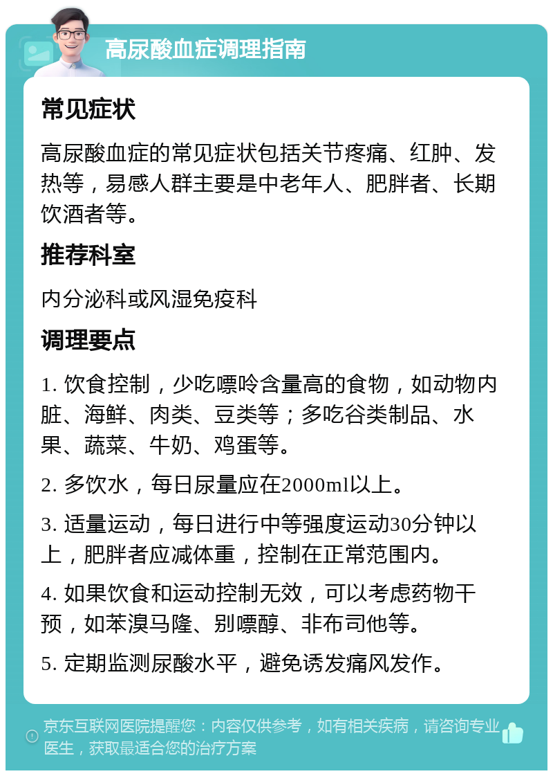 高尿酸血症调理指南 常见症状 高尿酸血症的常见症状包括关节疼痛、红肿、发热等，易感人群主要是中老年人、肥胖者、长期饮酒者等。 推荐科室 内分泌科或风湿免疫科 调理要点 1. 饮食控制，少吃嘌呤含量高的食物，如动物内脏、海鲜、肉类、豆类等；多吃谷类制品、水果、蔬菜、牛奶、鸡蛋等。 2. 多饮水，每日尿量应在2000ml以上。 3. 适量运动，每日进行中等强度运动30分钟以上，肥胖者应减体重，控制在正常范围内。 4. 如果饮食和运动控制无效，可以考虑药物干预，如苯溴马隆、别嘌醇、非布司他等。 5. 定期监测尿酸水平，避免诱发痛风发作。