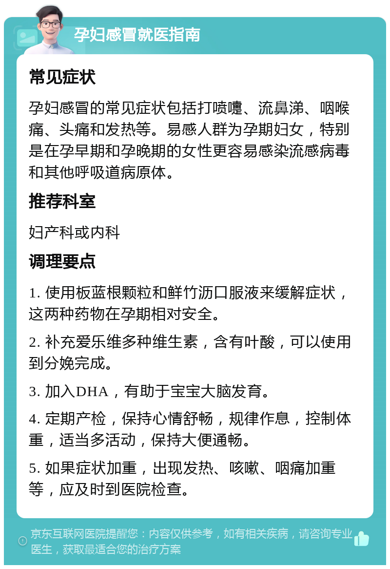 孕妇感冒就医指南 常见症状 孕妇感冒的常见症状包括打喷嚏、流鼻涕、咽喉痛、头痛和发热等。易感人群为孕期妇女，特别是在孕早期和孕晚期的女性更容易感染流感病毒和其他呼吸道病原体。 推荐科室 妇产科或内科 调理要点 1. 使用板蓝根颗粒和鲜竹沥口服液来缓解症状，这两种药物在孕期相对安全。 2. 补充爱乐维多种维生素，含有叶酸，可以使用到分娩完成。 3. 加入DHA，有助于宝宝大脑发育。 4. 定期产检，保持心情舒畅，规律作息，控制体重，适当多活动，保持大便通畅。 5. 如果症状加重，出现发热、咳嗽、咽痛加重等，应及时到医院检查。