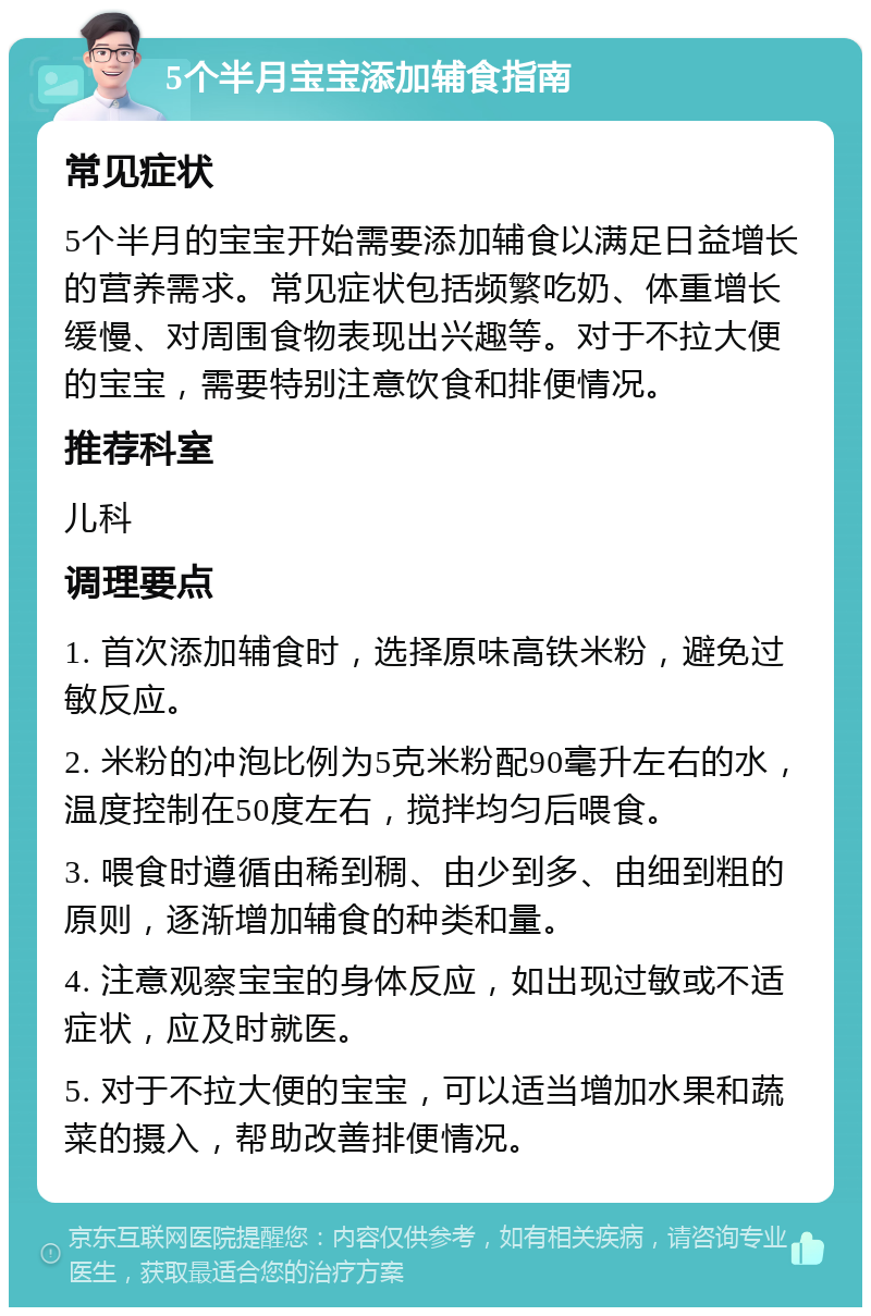 5个半月宝宝添加辅食指南 常见症状 5个半月的宝宝开始需要添加辅食以满足日益增长的营养需求。常见症状包括频繁吃奶、体重增长缓慢、对周围食物表现出兴趣等。对于不拉大便的宝宝，需要特别注意饮食和排便情况。 推荐科室 儿科 调理要点 1. 首次添加辅食时，选择原味高铁米粉，避免过敏反应。 2. 米粉的冲泡比例为5克米粉配90毫升左右的水，温度控制在50度左右，搅拌均匀后喂食。 3. 喂食时遵循由稀到稠、由少到多、由细到粗的原则，逐渐增加辅食的种类和量。 4. 注意观察宝宝的身体反应，如出现过敏或不适症状，应及时就医。 5. 对于不拉大便的宝宝，可以适当增加水果和蔬菜的摄入，帮助改善排便情况。