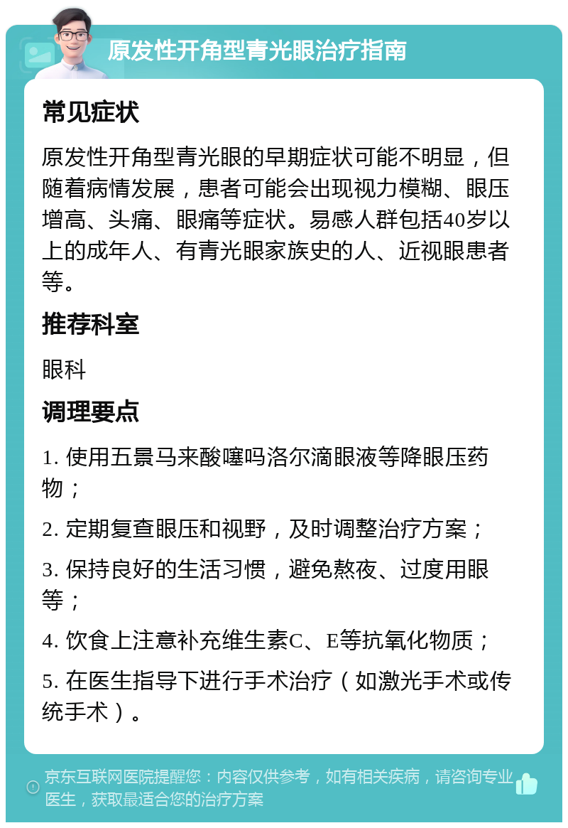 原发性开角型青光眼治疗指南 常见症状 原发性开角型青光眼的早期症状可能不明显，但随着病情发展，患者可能会出现视力模糊、眼压增高、头痛、眼痛等症状。易感人群包括40岁以上的成年人、有青光眼家族史的人、近视眼患者等。 推荐科室 眼科 调理要点 1. 使用五景马来酸噻吗洛尔滴眼液等降眼压药物； 2. 定期复查眼压和视野，及时调整治疗方案； 3. 保持良好的生活习惯，避免熬夜、过度用眼等； 4. 饮食上注意补充维生素C、E等抗氧化物质； 5. 在医生指导下进行手术治疗（如激光手术或传统手术）。