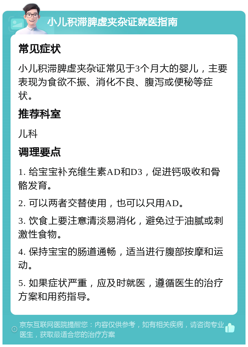 小儿积滞脾虚夹杂证就医指南 常见症状 小儿积滞脾虚夹杂证常见于3个月大的婴儿，主要表现为食欲不振、消化不良、腹泻或便秘等症状。 推荐科室 儿科 调理要点 1. 给宝宝补充维生素AD和D3，促进钙吸收和骨骼发育。 2. 可以两者交替使用，也可以只用AD。 3. 饮食上要注意清淡易消化，避免过于油腻或刺激性食物。 4. 保持宝宝的肠道通畅，适当进行腹部按摩和运动。 5. 如果症状严重，应及时就医，遵循医生的治疗方案和用药指导。