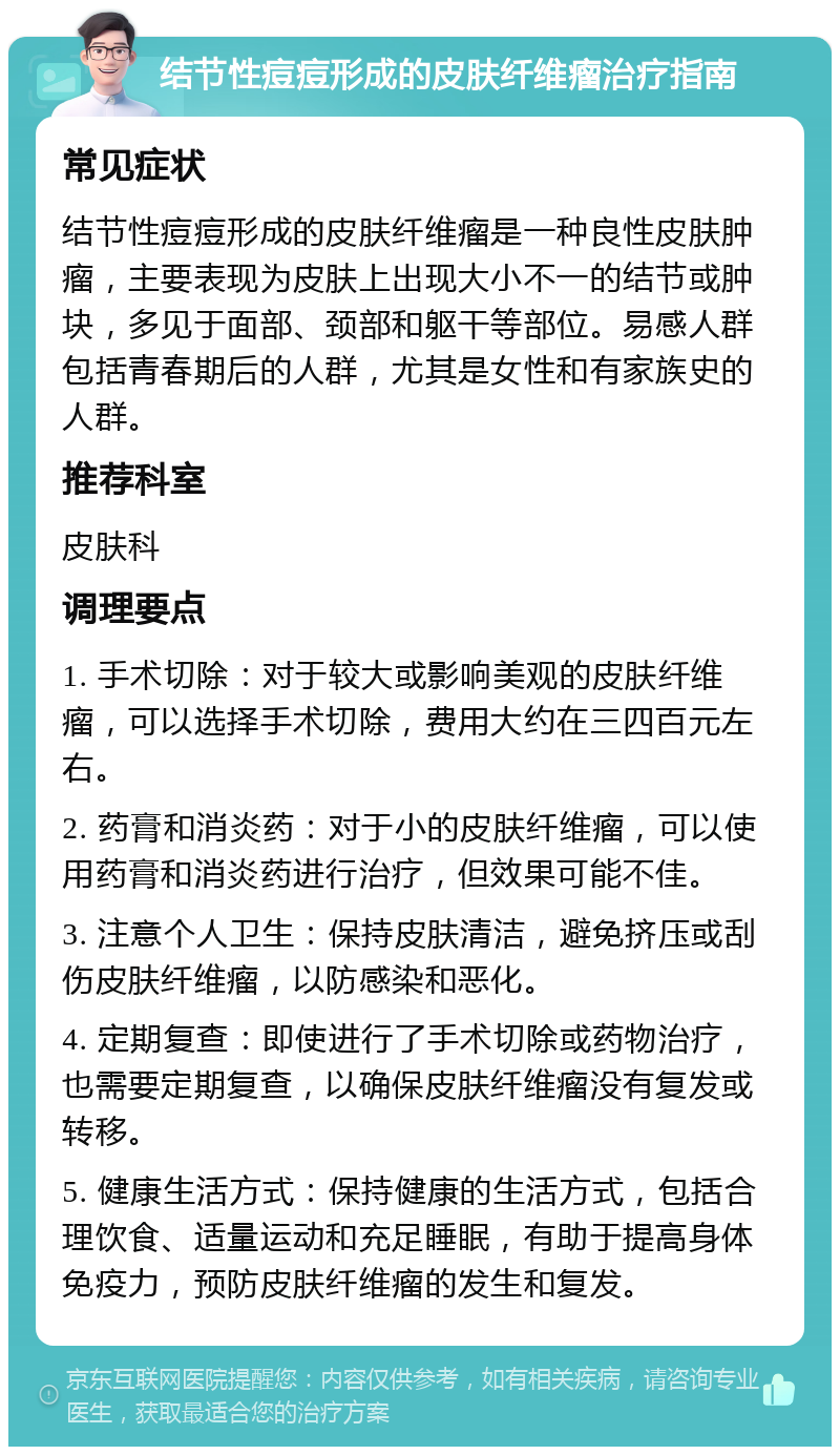 结节性痘痘形成的皮肤纤维瘤治疗指南 常见症状 结节性痘痘形成的皮肤纤维瘤是一种良性皮肤肿瘤，主要表现为皮肤上出现大小不一的结节或肿块，多见于面部、颈部和躯干等部位。易感人群包括青春期后的人群，尤其是女性和有家族史的人群。 推荐科室 皮肤科 调理要点 1. 手术切除：对于较大或影响美观的皮肤纤维瘤，可以选择手术切除，费用大约在三四百元左右。 2. 药膏和消炎药：对于小的皮肤纤维瘤，可以使用药膏和消炎药进行治疗，但效果可能不佳。 3. 注意个人卫生：保持皮肤清洁，避免挤压或刮伤皮肤纤维瘤，以防感染和恶化。 4. 定期复查：即使进行了手术切除或药物治疗，也需要定期复查，以确保皮肤纤维瘤没有复发或转移。 5. 健康生活方式：保持健康的生活方式，包括合理饮食、适量运动和充足睡眠，有助于提高身体免疫力，预防皮肤纤维瘤的发生和复发。