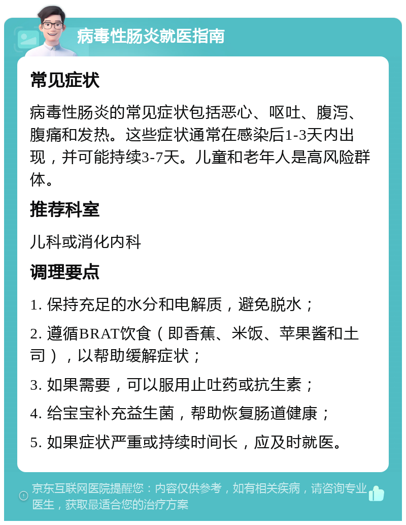 病毒性肠炎就医指南 常见症状 病毒性肠炎的常见症状包括恶心、呕吐、腹泻、腹痛和发热。这些症状通常在感染后1-3天内出现，并可能持续3-7天。儿童和老年人是高风险群体。 推荐科室 儿科或消化内科 调理要点 1. 保持充足的水分和电解质，避免脱水； 2. 遵循BRAT饮食（即香蕉、米饭、苹果酱和土司），以帮助缓解症状； 3. 如果需要，可以服用止吐药或抗生素； 4. 给宝宝补充益生菌，帮助恢复肠道健康； 5. 如果症状严重或持续时间长，应及时就医。