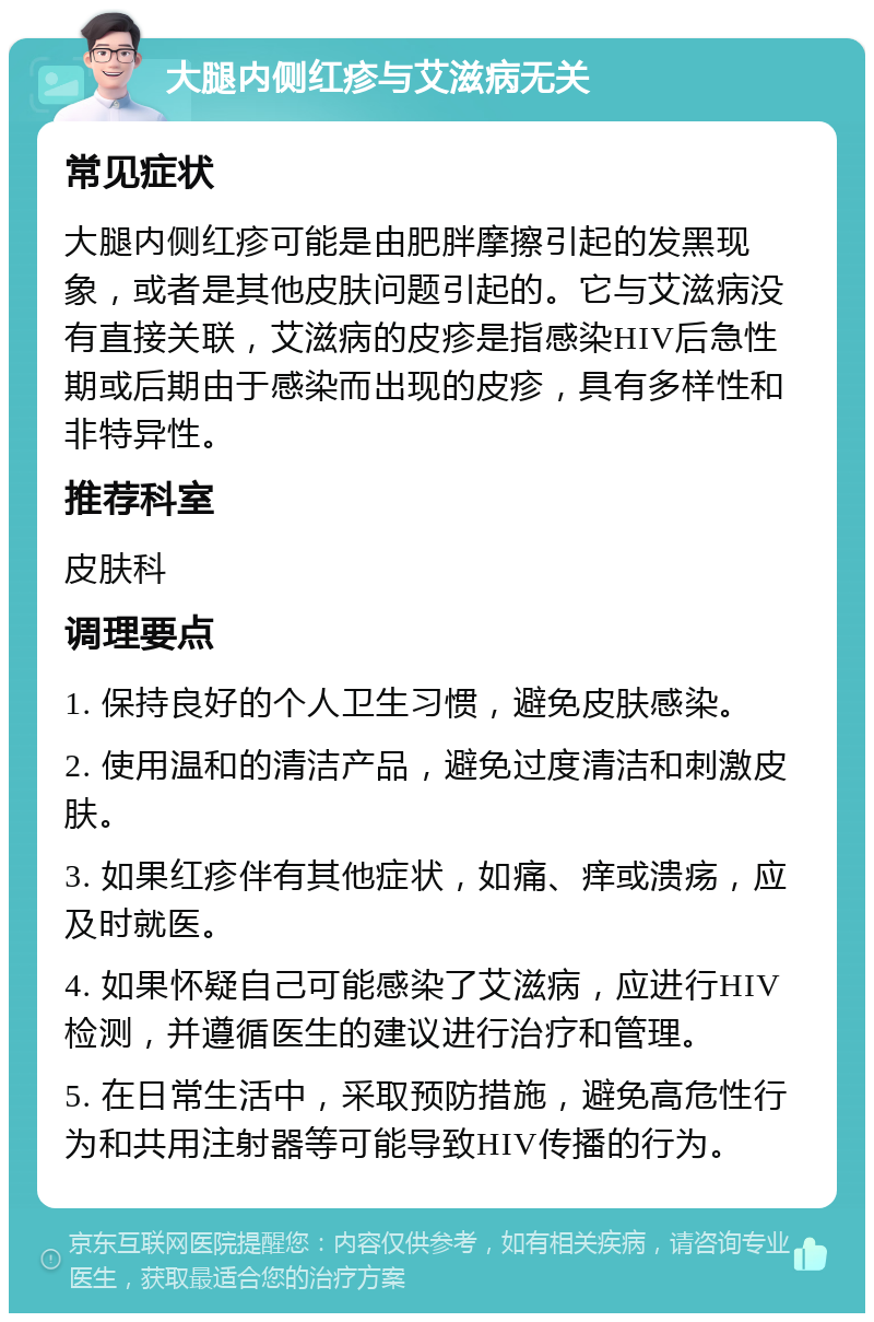 大腿内侧红疹与艾滋病无关 常见症状 大腿内侧红疹可能是由肥胖摩擦引起的发黑现象，或者是其他皮肤问题引起的。它与艾滋病没有直接关联，艾滋病的皮疹是指感染HIV后急性期或后期由于感染而出现的皮疹，具有多样性和非特异性。 推荐科室 皮肤科 调理要点 1. 保持良好的个人卫生习惯，避免皮肤感染。 2. 使用温和的清洁产品，避免过度清洁和刺激皮肤。 3. 如果红疹伴有其他症状，如痛、痒或溃疡，应及时就医。 4. 如果怀疑自己可能感染了艾滋病，应进行HIV检测，并遵循医生的建议进行治疗和管理。 5. 在日常生活中，采取预防措施，避免高危性行为和共用注射器等可能导致HIV传播的行为。