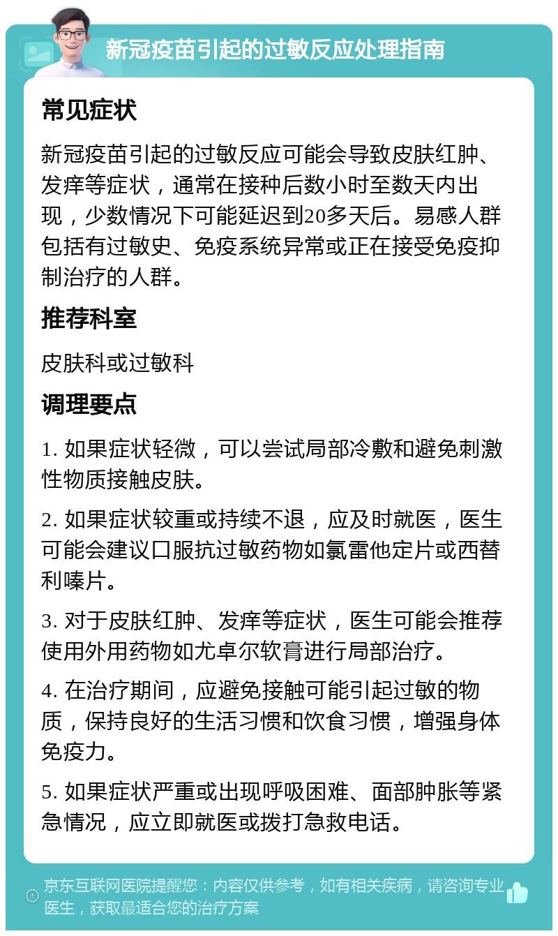 新冠疫苗引起的过敏反应处理指南 常见症状 新冠疫苗引起的过敏反应可能会导致皮肤红肿、发痒等症状，通常在接种后数小时至数天内出现，少数情况下可能延迟到20多天后。易感人群包括有过敏史、免疫系统异常或正在接受免疫抑制治疗的人群。 推荐科室 皮肤科或过敏科 调理要点 1. 如果症状轻微，可以尝试局部冷敷和避免刺激性物质接触皮肤。 2. 如果症状较重或持续不退，应及时就医，医生可能会建议口服抗过敏药物如氯雷他定片或西替利嗪片。 3. 对于皮肤红肿、发痒等症状，医生可能会推荐使用外用药物如尤卓尔软膏进行局部治疗。 4. 在治疗期间，应避免接触可能引起过敏的物质，保持良好的生活习惯和饮食习惯，增强身体免疫力。 5. 如果症状严重或出现呼吸困难、面部肿胀等紧急情况，应立即就医或拨打急救电话。