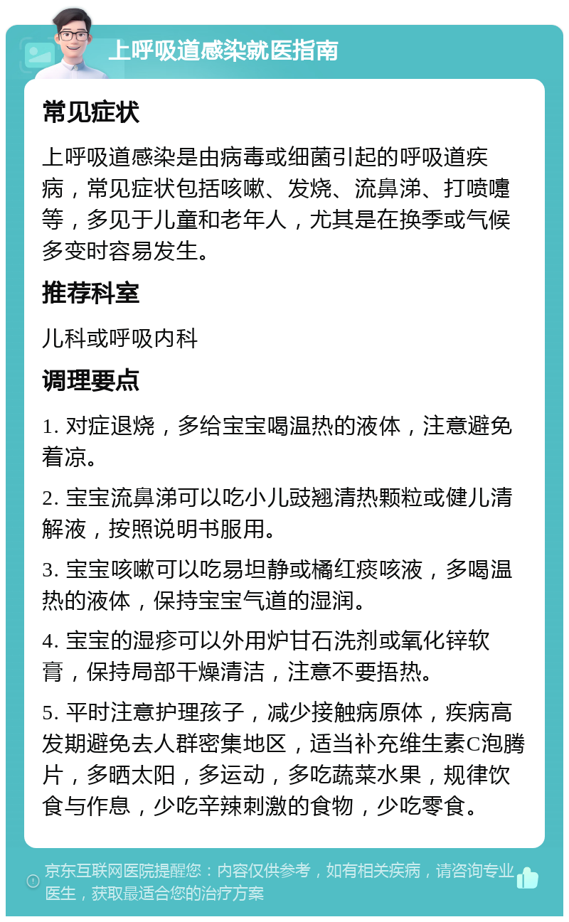 上呼吸道感染就医指南 常见症状 上呼吸道感染是由病毒或细菌引起的呼吸道疾病，常见症状包括咳嗽、发烧、流鼻涕、打喷嚏等，多见于儿童和老年人，尤其是在换季或气候多变时容易发生。 推荐科室 儿科或呼吸内科 调理要点 1. 对症退烧，多给宝宝喝温热的液体，注意避免着凉。 2. 宝宝流鼻涕可以吃小儿豉翘清热颗粒或健儿清解液，按照说明书服用。 3. 宝宝咳嗽可以吃易坦静或橘红痰咳液，多喝温热的液体，保持宝宝气道的湿润。 4. 宝宝的湿疹可以外用炉甘石洗剂或氧化锌软膏，保持局部干燥清洁，注意不要捂热。 5. 平时注意护理孩子，减少接触病原体，疾病高发期避免去人群密集地区，适当补充维生素C泡腾片，多晒太阳，多运动，多吃蔬菜水果，规律饮食与作息，少吃辛辣刺激的食物，少吃零食。