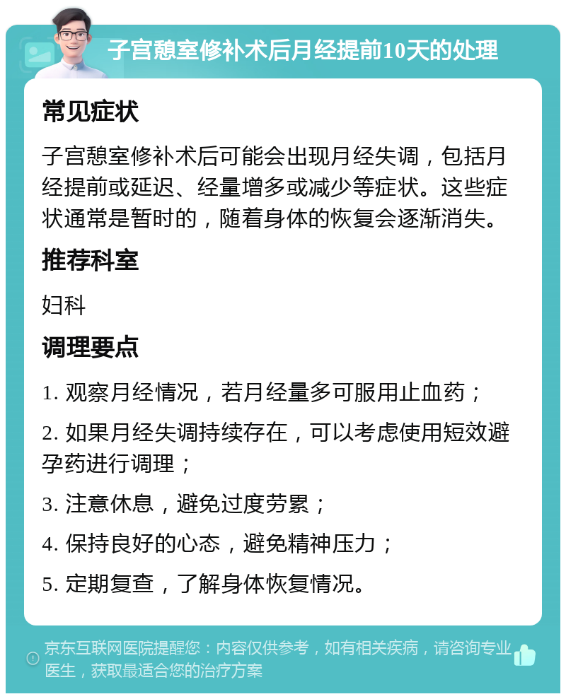 子宫憩室修补术后月经提前10天的处理 常见症状 子宫憩室修补术后可能会出现月经失调，包括月经提前或延迟、经量增多或减少等症状。这些症状通常是暂时的，随着身体的恢复会逐渐消失。 推荐科室 妇科 调理要点 1. 观察月经情况，若月经量多可服用止血药； 2. 如果月经失调持续存在，可以考虑使用短效避孕药进行调理； 3. 注意休息，避免过度劳累； 4. 保持良好的心态，避免精神压力； 5. 定期复查，了解身体恢复情况。