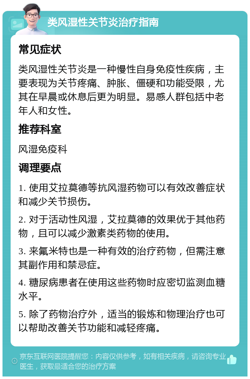 类风湿性关节炎治疗指南 常见症状 类风湿性关节炎是一种慢性自身免疫性疾病，主要表现为关节疼痛、肿胀、僵硬和功能受限，尤其在早晨或休息后更为明显。易感人群包括中老年人和女性。 推荐科室 风湿免疫科 调理要点 1. 使用艾拉莫德等抗风湿药物可以有效改善症状和减少关节损伤。 2. 对于活动性风湿，艾拉莫德的效果优于其他药物，且可以减少激素类药物的使用。 3. 来氟米特也是一种有效的治疗药物，但需注意其副作用和禁忌症。 4. 糖尿病患者在使用这些药物时应密切监测血糖水平。 5. 除了药物治疗外，适当的锻炼和物理治疗也可以帮助改善关节功能和减轻疼痛。