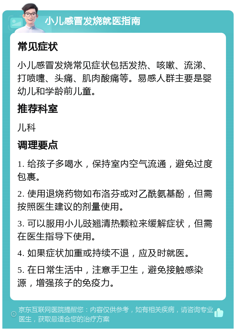 小儿感冒发烧就医指南 常见症状 小儿感冒发烧常见症状包括发热、咳嗽、流涕、打喷嚏、头痛、肌肉酸痛等。易感人群主要是婴幼儿和学龄前儿童。 推荐科室 儿科 调理要点 1. 给孩子多喝水，保持室内空气流通，避免过度包裹。 2. 使用退烧药物如布洛芬或对乙酰氨基酚，但需按照医生建议的剂量使用。 3. 可以服用小儿豉翘清热颗粒来缓解症状，但需在医生指导下使用。 4. 如果症状加重或持续不退，应及时就医。 5. 在日常生活中，注意手卫生，避免接触感染源，增强孩子的免疫力。