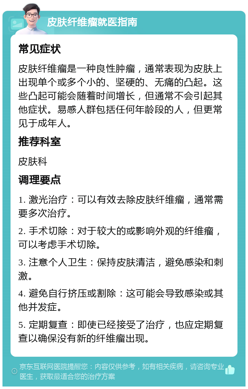 皮肤纤维瘤就医指南 常见症状 皮肤纤维瘤是一种良性肿瘤，通常表现为皮肤上出现单个或多个小的、坚硬的、无痛的凸起。这些凸起可能会随着时间增长，但通常不会引起其他症状。易感人群包括任何年龄段的人，但更常见于成年人。 推荐科室 皮肤科 调理要点 1. 激光治疗：可以有效去除皮肤纤维瘤，通常需要多次治疗。 2. 手术切除：对于较大的或影响外观的纤维瘤，可以考虑手术切除。 3. 注意个人卫生：保持皮肤清洁，避免感染和刺激。 4. 避免自行挤压或割除：这可能会导致感染或其他并发症。 5. 定期复查：即使已经接受了治疗，也应定期复查以确保没有新的纤维瘤出现。