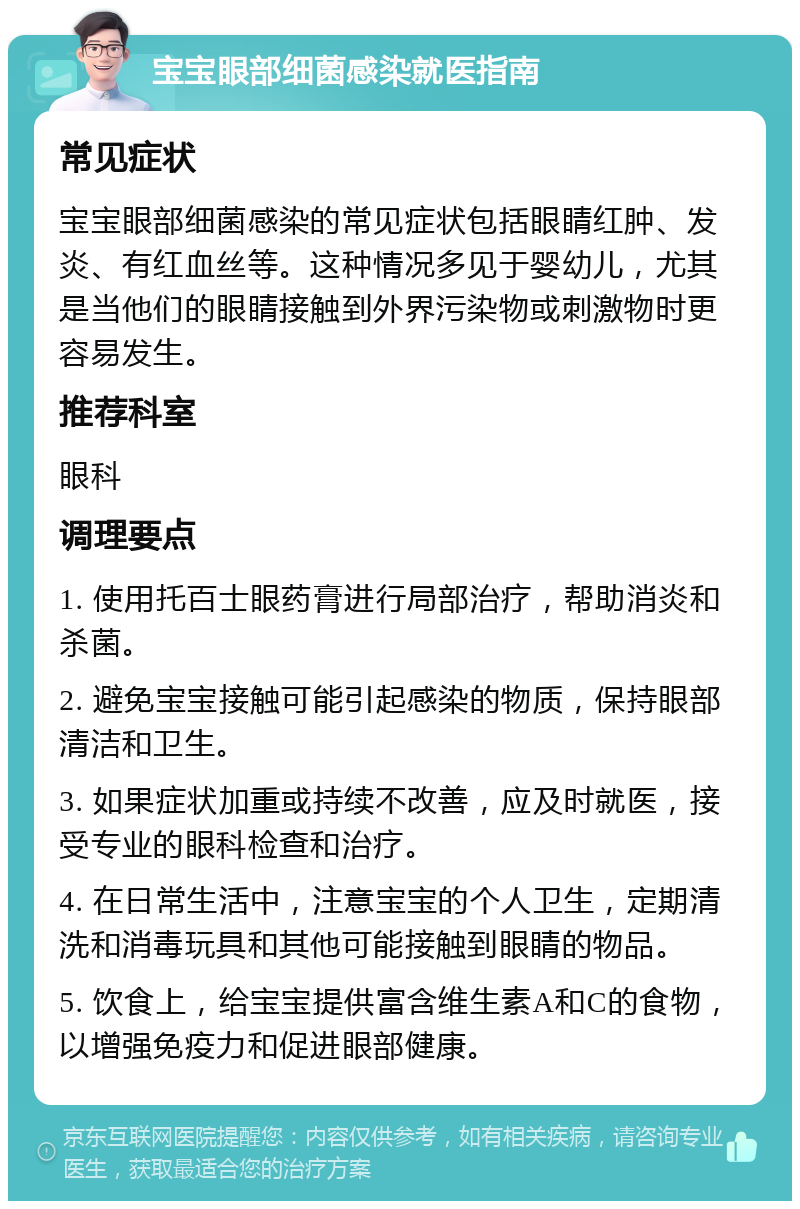 宝宝眼部细菌感染就医指南 常见症状 宝宝眼部细菌感染的常见症状包括眼睛红肿、发炎、有红血丝等。这种情况多见于婴幼儿，尤其是当他们的眼睛接触到外界污染物或刺激物时更容易发生。 推荐科室 眼科 调理要点 1. 使用托百士眼药膏进行局部治疗，帮助消炎和杀菌。 2. 避免宝宝接触可能引起感染的物质，保持眼部清洁和卫生。 3. 如果症状加重或持续不改善，应及时就医，接受专业的眼科检查和治疗。 4. 在日常生活中，注意宝宝的个人卫生，定期清洗和消毒玩具和其他可能接触到眼睛的物品。 5. 饮食上，给宝宝提供富含维生素A和C的食物，以增强免疫力和促进眼部健康。